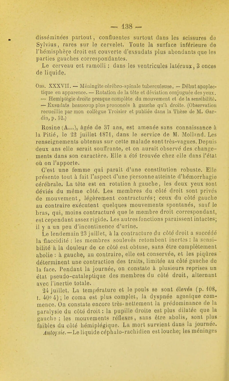 disséminées partout, confluentes surtout dans les scissures de Sylvius, rares sur le cervelet. Toute la surface inférieure de l'hémisphère droit est couverte d'exsudats plus abondants que les parties gauches correspondantes. Le cerveau est ramolli ; dans les ventricules latéraux, 3 onces de liquide. Obs. XXXVII. — Méningite cérébro-spinale tuberculeuse. — Début npoplec- tique eu apparence. — Rotatiou de la tête et déviation conjuguée des yeux. — Hémiplégie droite presque complète du mouvement et do la sensibilité- — Exsudats beaucoup plus prononcés à gauche qu'îi droite. (Observation recueillie par mon collègue Troisier et publiée dans la Thèse de M. Gar- din,p. 52.) Rosine (A...), âgée de 37 ans, est amenée sans connaissance à la Pitié, le 22 juillet 1871, dans le service de M. Molland. Les renseignements obtenus sur cette malade sont très-vagues. Depuis deux ans elle serait souffrante, et on aurait observé des change- ments dans son caractère. Elle a été trouvée chez elle dans l'état où on l'apporte. C'est une femme qui paraît d'une constitution robuste. Elle présente tout à fait l'aspect d'une personne atteinte d'hémorrbagie cérébrale. La tête est en rotation à gauche, les deux yeux sont déviés du même côté. Les membres du côté droit sont privés de mouvement, légèrement contracturés; ceux du côté gauche au contraire exécutent quelques mouvements spontanés, sauf le bras, qui, moins contracturé que le membre droit correspondant, est cependant assez rigide. Les autres fonctions paraissent intactes; il y a un peu d'incontinence d'urine. Le lendemain 23 juillet, à la contracture du côté droit a succédé la flaccidité : les membres soulevés retombent inertes : la sensi- bilité à la douleur de ce côté est obtuse, sans être complètement abolie : à gauche, au contraire, elle est conservée, et les piqûres déterminent une contraction des traits, limitée au côté gauche do la face. Pendant la journée, on constate à plusieurs reprises un état pseudo-cataleptique des membres du côté droit, alternant avec l'inertie totale. 24 juillet. La température et le pouls se sont élevés (p. 108, t. 400 4); le coma est plus complet, la dyspnée agonique com- mence. On constate encore très-nettement la prédominance de la paralysie du côté droit : la pupille droite est plus dilatée que la gauche : les mouvements réflexes, sans être abolis, sont plus faibles du côté hémiplégique. La mort survient dans la journée. ylwioptd,—Le liquide céphalo-rachidien est louche; les méninges