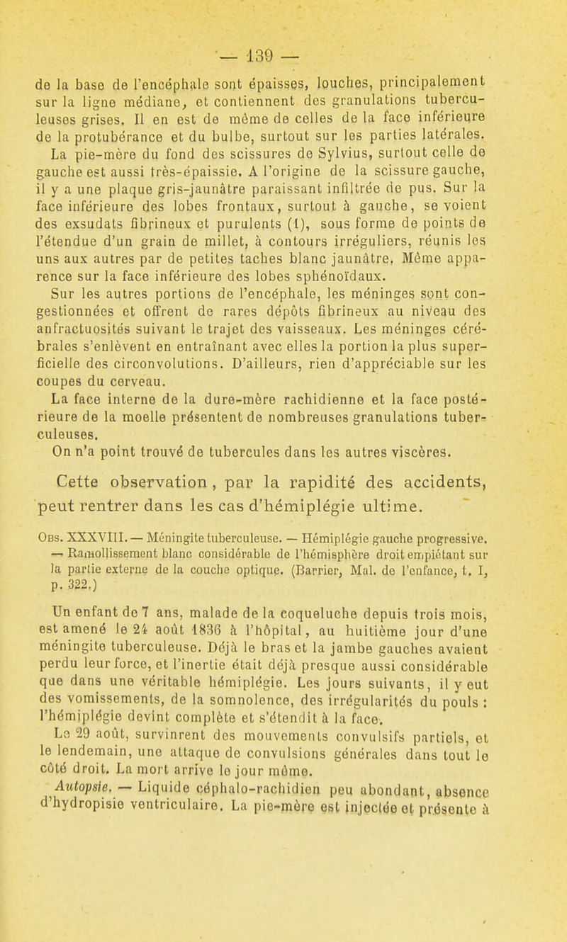 de la base de l'encéphale sont épaisses, louches, principalement sur la ligne médiane, et contiennent des granulations tubercu- leuses grises. Il en est de môme de celles de la face inférieure de la protubérance et du bulbe, surtout sur les parties latérales. La pie-mère du fond des scissures de Sylvius, surtout celle de gauche est aussi très-épaissie. A l'origine de la scissure gauche, il y a une plaque gris-jaunâtre paraissant inflllrée de pus. Sur la face inférieure des lobes frontaux, surtout à gauche, se voient des exsudais fibrineux et purulents (I), sous forme de points de l'étendue d'un grain de millet, à contours irréguliers, réunis les uns aux autres par de petites taches blanc jaunâtre, Même appa- rence sur la face inférieure des lobes sphénoïdaux. Sur les autres portions de l'encéphale, les méninges sont con- gestionnées et offrent de rares dépôts fibrineux au niveau des anfractuosités suivant le trajet des vaisseaux. Les méninges céré- brales s'enlèvent en entraînant avec elles la portion la plus super- ficielle des circonvolutions. D'ailleurs, rien d'appréciable sur les coupes du cerveau. La face interne de la dure-mère rachidienne et la face posté- rieure de la moelle présentent de nombreuses granulations tuber-^ culeuses. On n'a point trouvé de tubercules dans les autres viscères. Cette observation, par la rapidité des accidents, peut rentrer dans les cas d'hémiplégie ultime. Obs. XXXVIII. — Méningite tuberculeuse. — Hémiplégie gauche progressive. —. RaiHollissement blanc considérable de l'hémisphère droit empiétant sur la parlie externe de la couche optique. (Barrier, Mal. de l'enfance, t. I, p. 322.) Un enfant de 7 ans, malade de la coqueluche depuis trois mois, est amené le 24 août 1836 à l'hôpital, au huitième jour d'une méningite tuberculeuse. Déjà le bras et la jambe gauches avaient perdu leur force, et l'inertie était déjà presque aussi considérable que dans une véritable hémiplégie. Les jours suivants, il y eut des vomissements, de la somnolence, des irrégularités du pouls : l'hémiplégie devint complète et s'étendit à la face. Le 29 août, survinrent des mouvements convulsifs partiels, et le lendemain, une attaque de convulsions générales dans tout le côté droit. La mort arrive le jour môme. ^Autopsie. — Liquide céphalo-rachidien peu abondant, absence d'hydropisie ventriculaire. La pie-mère est Injectée et présente à