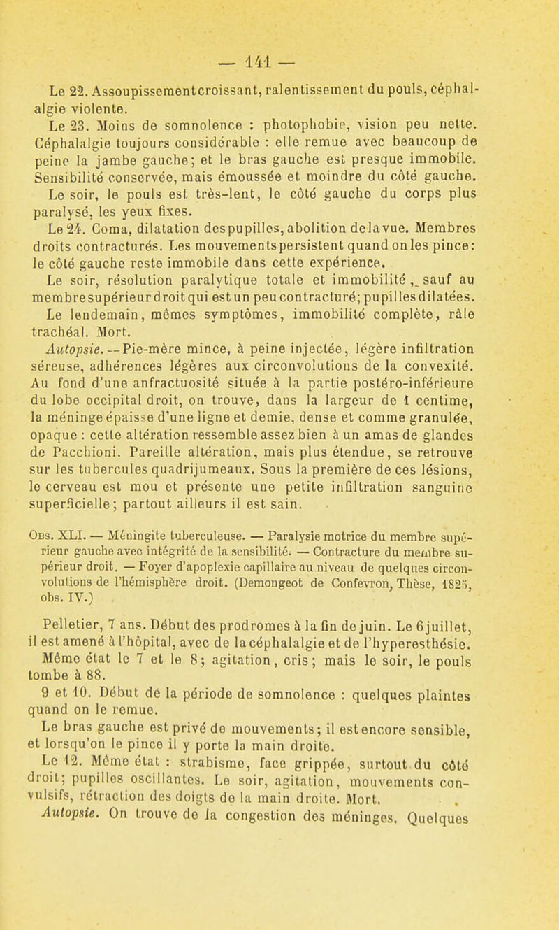 Le 22. Assoupisseraentcroissant, ralentissement du pouls, céphal- algie violente. Le 23. Moins de somnolence : photophobio, vision peu nette. Céphalalgie toujours considérable : elle remue avec beaucoup de peine la jambe gauche; et le bras gauche est presque immobile. Sensibilité conservée, mais émoussée et moindre du côté gauche. Le soir, le pouls est très-lent, le côté gauche du corps plus paralysé, les yeux fixes. Le 24. Coma, dilatation despupilles, abolition delavue. Membres droits contracturés. Les mouvements persistent quand onles pince: le côté gauche reste immobile dans cette expérience. Le soir, résolution paralytique totale et immobilitésauf au membre supérieur droit qui est un peucontracluré; pupilles dilatées. Le lendemain, mêmes symptômes, immobilité complète, râle trachéal. Mort. Autopsie. —Pie-mère mince, à peine injectée, légère infiltration séreuse, adhérences légères aux circonvolutions de la convexité. Au fond d'une anfractuosité située à la partie postéro-inférieure du lobe occipital droit, on trouve, dans la largeur de 1 centime, la méninge épaisse d'une ligne et demie, dense et comme granulée, opaque : cette altération ressemble assez bien à un amas de glandes de Pacchioni. Pareille altération, mais plus étendue, se retrouve sur les tubercules quadrijuraeaux. Sous la première de ces lésions, le cerveau est mou et présente une petite infiltration sanguine superficielle; partout ailleurs il est sain. Obs. XLI. — Méningite tuberculeuse. — Paralysie motrice du membre supé- rieur gauche avec intégrité de la sensibilité. — Contracture du membre su- périeur droit. — Foyer d'apoplexie capillaire au niveau de quelques circon- volulions de l'hémisphère droit. (Demongeot de Confevron, Thèse, 182;), obs. IV.) Pelletier, 7 ans. Début des prodromes à la fin de juin. Le 6juillet, il est amené à l'hôpital, avec de la céphalalgie et de l'hyperesthésie. Même état le 7 et le 8; agitation, cris; mais le soir, le pouls tombe à 88. 9 et 10. Début dè la période de somnolence : quelques plaintes quand on le remue. Le bras gauche est privé de mouvements; il est encore sensible, et lorsqu'on le pince il y porte la main droite. Le 12. Môme état : strabisme, face grippée, surtout du côté droit; pupilles oscillantes. Le soir, agitation, mouvements con- vulsifs, rétraction des doigts de la main droite. Mort. . Autopsie. On trouve de la congestion des méninges. Quelques