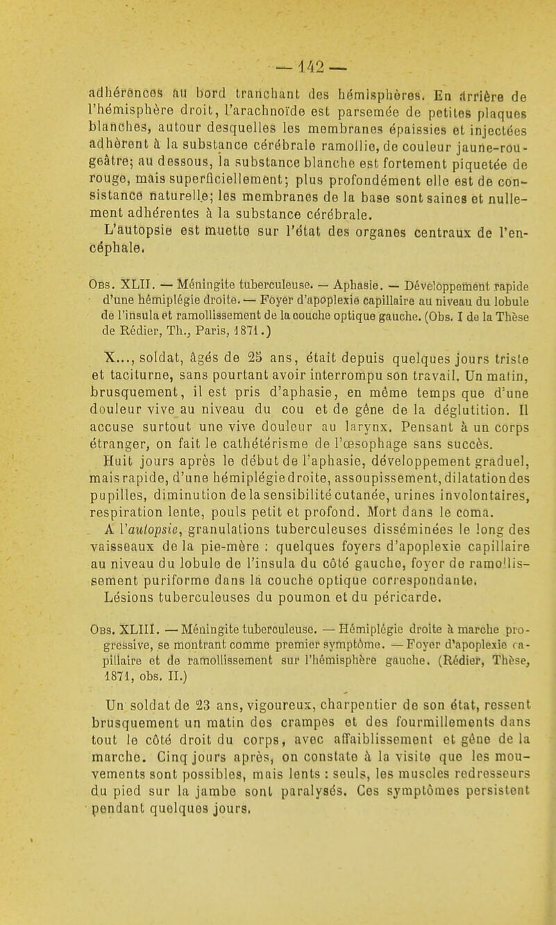 adhérôncos fiu bord tranchant des hémispliùres. En rtrrière de l'hémisphère droit, l'arachnoïde est parsemée de petites plaques blanches, autour desquelles les membranes épaissies et injectées adhèrent à la substance cérébrale ramollie, de couleur jaune-rou- geâtre; au dessous, la substance blanche est fortement piquetée de rouge, mais superflciellement; plus profondément elle est de con- sistance naturelle; les membranes de la base sont saines et nulle- ment adhérentes à la substance cérébrale. L'autopsie est muette sur l'état des organes centraux de l'en- céphale. Obs. XLII. — Méningite tuberculeuse. — Aphasie. — Développement rapide • d'une hémiplégie droite. — Foyer d'apoplexie capillaire au niveau du lobule de l'inaula et ramollissement de la couche optique gauche. (Obs. I de la Thèse de Rédier, Th., Paris, 1871.) X..., soldat, âgés de 25 ans, était depuis quelques jours triste et taciturne, sans pourtant avoir interrompu son travail. Un matin, brusquement, il est pris d'aphasie, en même temps que d'une douleur vive au niveau du cou et de gêne de la déglutition. Il accuse surtout une vive douleur au larynx. Pensant à un corps étranger, on fait le cathétérisme de l'œsophage sans succès. Huit jours après le début de Taphasie, développement graduel, maisrapide, d'une hémiplégiedroite, assoupissement,dilatationdes pupilles, diminution de la sensibilité cutanée, urines involontaires, respiration lente, pouls petit et profond. Mort dans le coma. A Vautopsie, granulations tuberculeuses disséminées le long des vaisseaux de la pie-mère ; quelques foyers d'apoplexie capillaire au niveau du lobule de l'insula du côté gauche, foyer de ramollis- sement puriforme dans là couche optique correspondante. Lésions tuberculeuses du poumon et du péricarde. Obs. XLIII. —Méningite tuberculeuse, —Hémiplégie droite à marche pro- gressive, se montrant comme premier symptôme. —Foyer d'apoplexie ra- pillatre et de ramollissement sur l'hémisphère gauche. (Rédier, Thèse, 1871, obs. IL) Un soldat de 23 ans, vigoureux, charpentier de son état, ressent brusquement un matin dos crampes et des fourmillements dans tout le côté droit du corps, avec affaiblissement et géne delà marche. Cinq jours après, on constate à la visite que les mou- vements sont possibles, mais lents : seuls, les muscles redresseurs du pied sur la jambe sont paralysés. Ces symptômes persistent pendant quelques jours.