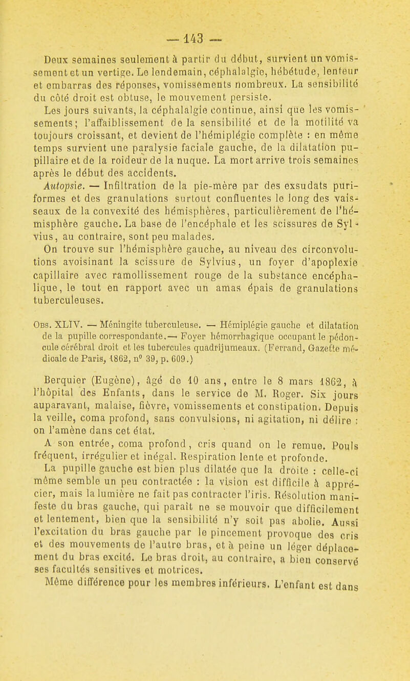 Deux semaines seulement à partir du dtibut, survient un vomis- sement et un vorti2:e. Le lendemain, céphalalgie, hébétude, lenteur et embarras des réponses, vomissements nombreux. La sensibilité du côté droit est obtuse, le mouvement persiste. Les jours suivants, la céphalalgie continue, ainsi que les vomis- sements; l'affaiblissement delà sensibilité et de la motilité va toujours croissant, et devient de l'hémiplégie complète : en même temps survient une paralysie faciale gauche, de la dilatation pu- pillaire et de la roideur de la nuque. La mort arrive trois semaines après le début des accidents. AîUopsie. — infiltration de la pie-mère par des exsudats puri- formes et des granulations surtout confluentes le long des vais- seaux de la convexité des hémisphères, particulièrement de l'hé- misphère gauche. La base de l'encéphale et les scissures de Syl- vius, au contraire, sont peu malades. On trouve sur l'hémisphère gauche, au niveau des circonvolu- tions avoisinant la scissure de Sylvius, un foyer d'apoplexie capillaire avec ramollissement rouge de la subsrtance encépha- lique, le tout en rapport avec un amaa épais de granulations tuberculeuses. Obs. XLIV. — Méningite tuberculeuse. — Hémiplégie gauche et dilatation de la pupille correspondante.— Foyer hémorrhagique occupant le pédon- cule cérébral droit et les tubercules quadrijumeaux. (Ferrand, Gazette mé- dicale de Paris, t862, n 39, p. 609.) Berquier (Eugène), âgé de 10 ans, entre le 8 mars 1862, h l'hôpital des Enfants, dans le service de M. Roger. Six jours auparavant, malaise, fièvre, vomissements et constipation. Depuis la veille, coma profond, sans convulsions, ni agitation, ni délire : on l'amène dans cet état. A son entrée, coma profond, cris quand on le remue. Pouls fréquent. Irrégulier et inégal. Respiration lente et profonde. La pupille gauche est bien plus dilatée que la droite : celle-ci môme semble un peu contractée : la vision est difficile h appré- cier, mais la lumière ne fait pas contracter l'iris. Résolution mani- feste du bras gauche, qui paraît ne se mouvoir que difficilement et lentement, bien que la sensibilité n'y soit pas abolie. Aussi l'excitation du bras gauche par le pincement provoque dos cris et des mouvements de l'autre bras, et à peine un léger déplace-^ ment du bras excité. Le bras droit, au contraire, a bien conservé ses facultés sensitives et motrices. Môme différence pour les membres inférieurs. L'enfant est dans