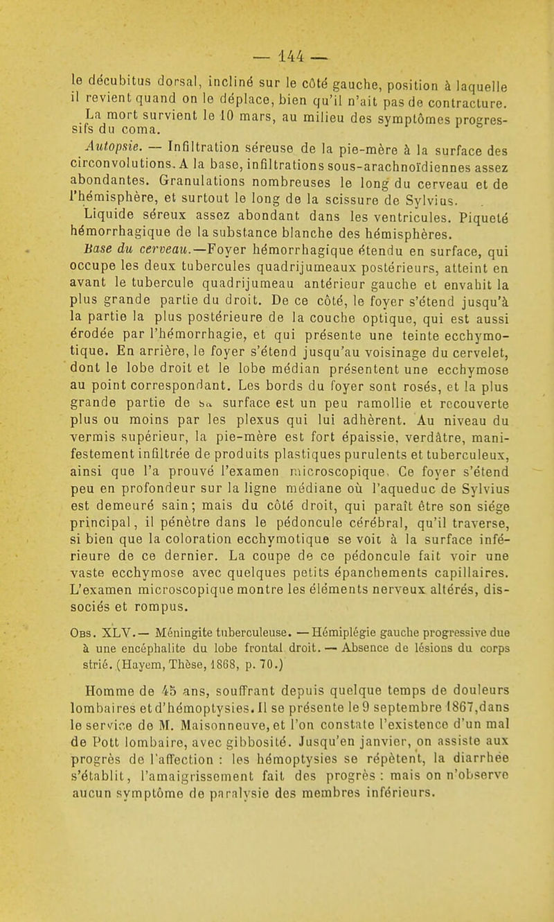 le décubitus dorsal, incliné sur le côté gauche, position à laquelle il revient quand on le déplace, bien qu'il n'ait pas de contracture. La mort survient le 10 mars, au milieu des symptômes proeres- siCs du coma. Autopsie. — Infiltration séreuse de la pie-mère à la surface des circonvolutions. A la base, infiltrations sous-arachnoïdiennes assez abondantes. Granulations nombreuses le long du cerveau et de l'hémisphère, et surtout le long de la scissure de Sylvius. Liquide séreux assez abondant dans les ventricules. Piqueté hémorrhagique de la substance blanche des hémisphères. Base du cerveau.—Foyer hémorrhagique étendu en surface, qui occupe les deux tubercules quadrijumeaux postérieurs, atteint en avant le tubercule quadrijumeau antérieur gauche et envahit la plus grande partie du droit. De ce côté, le foyer s'étend jusqu'à la partie la plus postérieure de la couche optique, qui est aussi érodée par l'hémorrhagie, et qui présente une teinte ecchymo- tique. En arrière, le foyer s'étend jusqu'au voisinage du cervelet, dont le lobe droit et le lobe médian présentent une ecchymose au point correspondant. Les bords du foyer sont rosés, et la plus grande partie de Sa surface est un peu ramollie et recouverte plus ou moins par les plexus qui lui adhèrent. Au niveau du verrais supérieur, la pie-mère est fort épaissie, verdâtre, mani- festement infiltrée de produits plastiques purulents et tuberculeux, ainsi que l'a prouvé l'examen raicroscopique, Ce foyer s'étend peu en profondeur sur la ligne médiane où l'aqueduc de Sylvius est demeuré sain; mais du côté droit, qui paraît être son siège principal, il pénètre dans le pédoncule cérébral, qu'il traverse, si bien que la coloration ecchymotique se voit à la surface infé- rieure de ce dernier. La coupe de ce pédoncule fait voir une vaste ecchymose avec quelques petits épanchements capillaires. L'examen microscopique montre les éléments nerveux altérés, dis- sociés et rompus. Obs. XLV.— Méningite tuberculeuse. —Hémiplégie gauche progressive due à une encéphalite du lobe frontal droit. — Absence de lésions du corps strié. (Hayem, Thèse, 1868, p. 70.) Homme de 45 ans, souffrant depuis quelque temps de douleurs lombaires etd'hémoptysies.Il se présente Ie9 septembre 1867,dans le service de M. Maisonneuve, et l'on constate l'existence d'un mal de Pott lombaire, avec gibbosité. Jusqu'en janvier, on assiste aux progrès de l'affection : les hémoptysies se répètent, la diarrhée s'établit, l'amaigrissement fait des progrès : mais on n'observe aucun symptôme de paralysie des membres inférieurs.