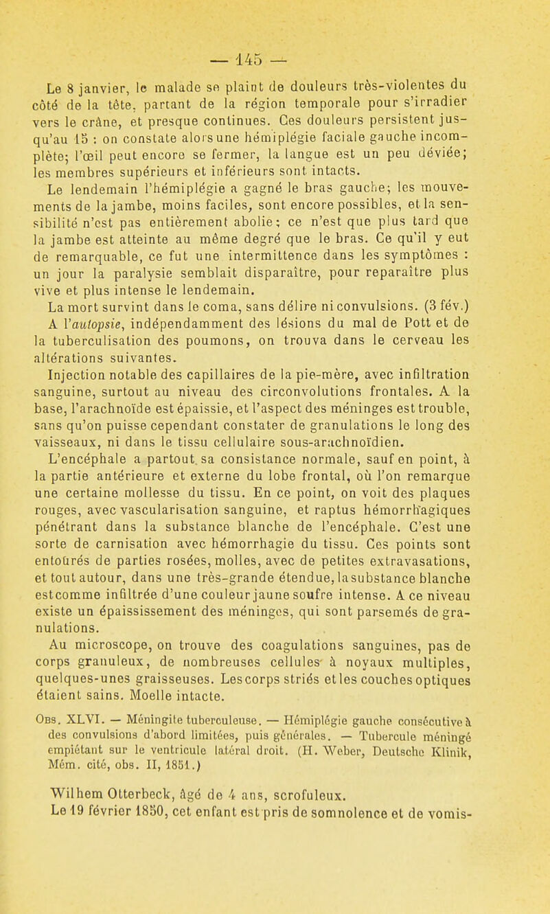 Le 8 janvier, le malade sa plaint de douleurs très-violentes du côté de la tête, partant de la région temporale pour s'irradier vers le crâne, et presque continues. Ces douleurs persistent jus- qu'au 15 : on constate alors une hémiplégie faciale gauche incom- plète; l'œil peut encore se fermer, la langue est un peu déviée; les membres supérieurs et inférieurs sont intacts. Le lendemain l'hémiplégie a gagné le bras gauche; les mouve- ments de la jambe, moins faciles, sont encore possibles, et la sen- sibilité n'est pas entièrement abolie; ce n'est que plus tard que la jambe est atteinte au même degré que le bras. Ce qu'il y eut de remarquable, ce fut une intermittence dans les symptômes : un jour la paralysie semblait disparaître, pour reparaître plus vive et plus intense le lendemain. La mort survint dans le coma, sans délire ni convulsions. (3 fév.) A Vautopsie, indépendamment des lésions du mal de Pott et de la tuberculisation des poumons, on trouva dans le cerveau les altérations suivantes. Injection notable des capillaires de la pie-mère, avec infiltration sanguine, surtout au niveau des circonvolutions frontales. A la base, l'arachnoïde est épaissie, et l'aspect des méninges est trouble, sans qu'on puisse cependant constater de granulations le long des vaisseaux, ni dans le tissu cellulaire sous-arachnoïdien. L'encéphale a partout, sa consistance normale, sauf en point, à la partie antérieure et externe du lobe frontal, où l'on remarque une certaine mollesse du tissu. En ce point, on voit des plaques rouges, avec vascularisation sanguine, et raptus hémorrlïagiques pénétrant dans la substance blanche de l'encéphale. C'est une sorte de carnisation avec hémorrhagie du tissu. Ces points sont entoûrés de parties rosées, molles, avec de petites extravasations, et tout autour, dans une très-grande étendue, lasubstance blanche estcomme infiltrée d'une couleur jaune soufre intense. A. ce niveau existe un épaississement des méningos, qui sont parsemés de gra- nulations. Au microscope, on trouve des coagulations sanguines, pas de corps granuleux, de nombreuses cellules- à noyaux multiples, quelques-unes graisseuses. Lescorps striés et les couches optiques étaient sains. Moelle intacte. Ob3. XLVI. — Méningite tuberculeuse. — Hémiplégie gauche consécutive à des convulsions d'abord limitées, puis générales. — Tubercule méningé empiétant sur le ventricule latéral droit. (H. Weber, Deutsche Klinik, Mém. cité, obs. II, 1851.) Wilhem Otterbeck, âgé de 4 ans, scrofuleux. Le 19 février 1850, cet enfant est pris de somnolence et de vomis-