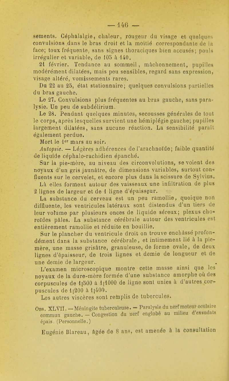 sements. Céphalalgie, chaleur, rougeur du visage et quelques convulsiona dans le bras droit et la moilié correspondante de la face; toux fréquente; sans signes thoraciques bien accusés; pouls irrégulier et variable, de 103 h 140. 21 février. Tendance au sommeil, mâchonnement, pupilles modérément dilatées, mais peu sensibles, regard sans expression, visage altéré, vomissements rares. Du 22 au 25, état stationnaire; quelques convulsions partielles du bras gauche. Le 27. Convulsions plus fréquentes au bras gauche, sans para- lysie. Un peu de subdélirium. Le 28. Pendant quelques minutes, secousses générales de tout le corps, après lesquelles survient une hémiplégie gauche; pupilles largement dilatées, sans aucune réaction. La sensibilité parait également perdue. Mort le 1 mars au soir. Autopsie. — Légères adhérences de l'arachnoïde; faible quantité de liquide céphalo-rachidien épanché. Sur la pie-mère, au niveau des circonvolutions, se voient des noyaux d'un gris jaunâtre, de dimensions variables, surtout con- fluents sur le cervelet, et encore plus dans la scissure de Sylvius. Là elles forment autour des vaisseaux une infiltration de plus 2 lignes de largeur et de 1 ligne d'épaisseur. La substance du cerveau est un peu ramollie, quoique non diffluente, les ventricules latéraux sont distendus d'un tiers de leur vofume par plusieurs onces de liquide séreux; plexus cho-» roïdes pâles. La substance cérébrale autour des ventricules est entièrement ramollie et réduite en bouillie. Sur le plancher du ventricule droit on trouve enchâssé profon- dément dans la substance cérébrale, et intimement lié à la pie- mère, une masse grisâtre, granuleuse, de forme ovale, de deux lignes d'épaisseur, de trois lignes et demie de longueur et do une demie de largeur. L'examen microscopique montre cette masse ainsi que les noyaux de la dure-mère formée d'une substance amorphe où des corpuscules de liSOO à lilOOO de ligne sont unies â d'autres cor- puscules do li200 â li400. Les autres viscères sont retaplis de tubercules. Obs. XLVIÏ. —Méningite tuberculeuse. - Paralysie du aerf moteur oculnire commun gauche. - Congestion du uerf englobé au milieu d'exsudaU épais. (Personnelle.) Eugénie Blareau, âgée de 8 an?, est amenée à la consultation