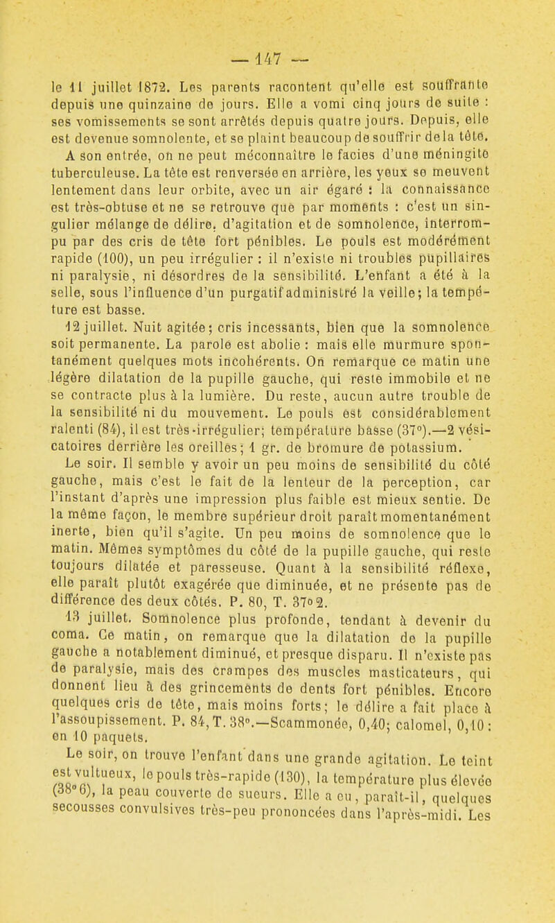 le 11 juillet 1872. Les parents racontent qu'elle est soulTranto depuis une quinzaine de jours. Elle a vomi cinq jours de suite : ses vomissements se sont arrêtés depuis quatre jours. Depuis, elle est devenue somnolente, et se plaint beaucoup de souffrir delà tôte. A son entrée, on ne peut méconnaître le faciès d'une méningite tuberculeuse. La téte est renversée en arrière, les yeux se meuvent lentement dans leur orbite, avec un air égaré î la connaissance est très-obtuse et ne se retrouve que par moments : c'est un sin- gulier mélange de délire, d'agitation et de somnolence, interrom- pu par des cris de tête fort pénibles. Le pouls est modérément rapide (100), un peu irrégulier : il n'existe ni troubles pupillaires ni paralysie, ni désordres de la sensibilité. L'elifant a été à la selle, sous l'influence d'un purgatif administré la veille; la tempé- ture est basse. 12 juillet. Nuit agitée; cris incessants, bien que la somnolence soit permanente. La parole est abolie : mais elle murmure spon- tanément quelques mots incohérents. Ori remarque ce matin une légère dilatation de la pupille gauche, qui reste immobile et ne se contracte plus à la lumière. Du reste, aucun autre trouble de la sensibilité ni du mouvement. Le pouls 6st considérablement ralenti (84), il est très -irrégulier; température basse (37°).—2 vési- catoires derrière les oreilles; 1 gr. de bromure de potassium. Le soir. Il semble y avoir un peu moins de sensibilité du côté gauche, mais c'est le fait de la lenteur de la perception, car l'instant d'après une impression plus faible est mieux sentie. De la môme façon, le membre supérieur droit paraît momentanément inerte, bien qu'il s'agite. Un peu moins de somnolence que le matin. Mômes symptômes du côté de la pupille gauche, qui reste toujours dilatée et paresseuse. Quant à la sensibilité réflexe, elle paraît plutôt exagérée que diminuée, et ne présente pas de différence des deux côtés. P. 80, T. 37o2. 43 juillet. Somnolence plus profonde, tendant à devenir du coma. Ce matin, on remarque que la dilatation de la pupille gauche a notablement diminué, et presque disparu. Il n'existe pas de paralysie, mais des crampes dos muscles masticateurs, qui donnent lieu h des grincements de dents fort pénibles. Encoro quelques cris de tôte, mais moins forts; le délire a fait place h l'assoupissement. P. 84, T. 3a.-Scammonée, 0,40; calomel, 0,10: on 10 paquets. Le soir, on trouve l'enfant dans une grande agitation. Le teint esl vultueux, le pouls très-rapide (130), la température plus élevée (d» b), la peau couverte de sueurs. Elle a eu, paraît-il, quelques secousses convulsives très-peu prononcées dans l'après-midi. Les