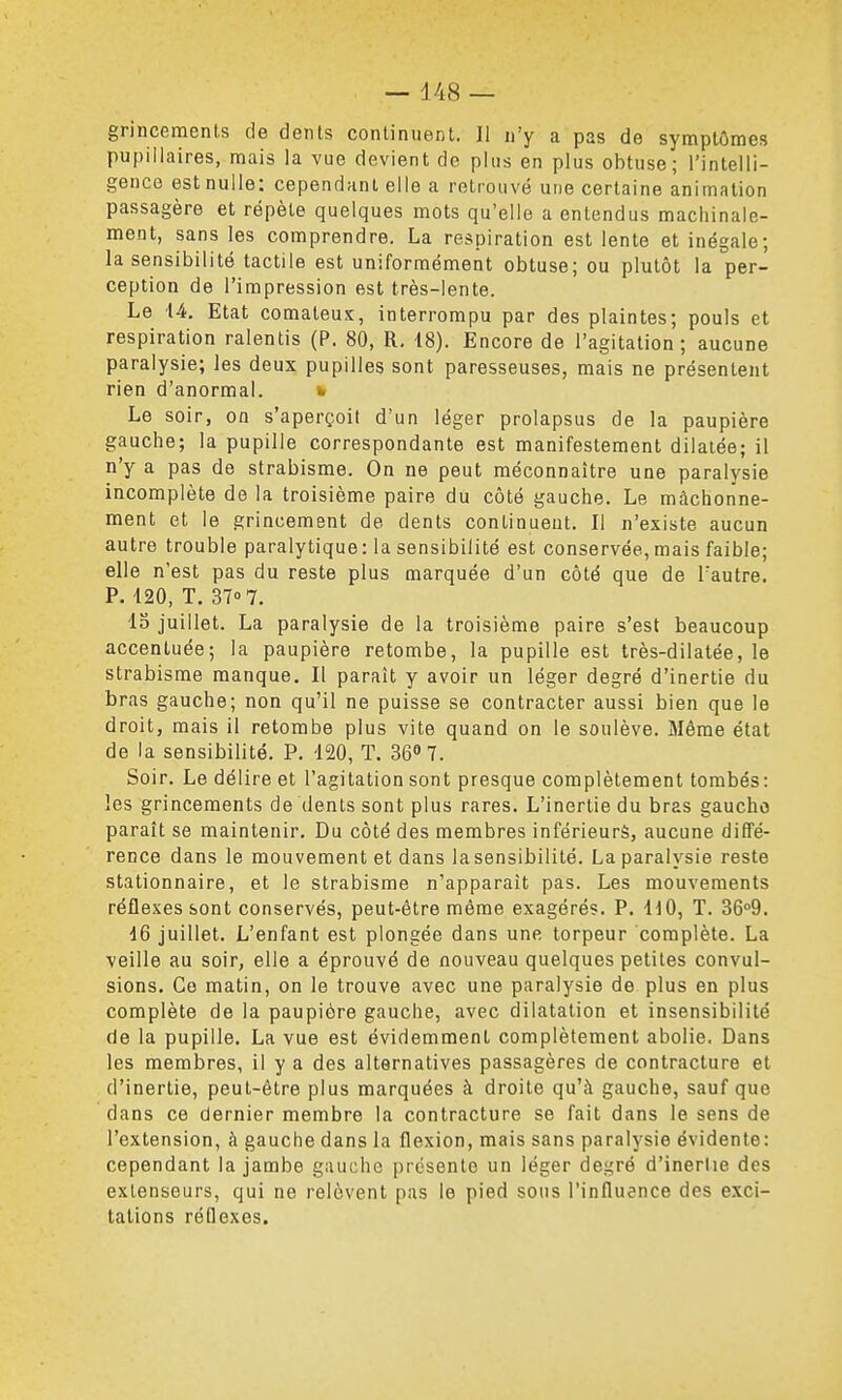 grincements de dents continuent. 11 n'y a pas de symptômes pupiliaires, mais la vue devient de plus en plus obtuse; l'intelli- gence est nulle: cependant elle a retrouvé une certaine animation passagère et répète quelques mots qu'elle a entendus machinale- ment, sans les comprendre. La respiration est lente et inégale; la sensibilité tactile est uniformément obtuse; ou plutôt la per- ception de l'impression est très-lente. Le 14, Etat comateux, interrompu par des plaintes; pouls et respiration ralentis (P. 80, R. 18). Encore de l'agitation; aucune paralysie; les deux pupilles sont paresseuses, mais ne présentent rien d'anormal. w Le soir, on s'aperçoit d'un léger prolapsus de la paupière gauche; la pupille correspondante est manifestement dilatée; il n'y a pas de strabisme. On ne peut méconnaître une paralysie incomplète de la troisième paire du côté gauche. Le mâchonne- ment et le grincement de dents continuent. Il n'existe aucun autre trouble paralytique: la sensibilité est conservée, mais faible; elle n'est pas du reste plus marquée d'un côté que de l'autre. P. 420, T. 37° 7. 13 juillet. La paralysie de la troisième paire s'est beaucoup accentuée; la paupière retombe, la pupille est très-dilatée, le strabisme manque. Il paraît y avoir un léger degré d'inertie du bras gauche; non qu'il ne puisse se contracter aussi bien que le droit, mais il retombe plus vite quand on le soulève. Même état de la sensibilité. P. 120, T. 368 7. Soir. Le délire et l'agitation sont presque complètement tombés: les grincements de dents sont plus rares. L'inertie du bras gaucho paraît se maintenir. Du côté des membres inférieurs, aucune diffé- rence dans le mouvement et dans la sensibilité. La paralysie reste stationnaire, et le strabisme n'apparaît pas. Les mouvements réflexes sont conservés, peut-être même exagérés. P. IdO, T. 36°9. 16 juillet. L'enfant est plongée dans une torpeur complète. La veille au soir, elle a éprouvé de nouveau quelques petites convul- sions. Ce matin, on le trouve avec une paralysie de plus en plus complète de la paupière gauche, avec dilatation et insensibilité de la pupille. La vue est évidemment complètement abolie, Dans les membres, il y a des alternatives passagères de contracture et d'inertie, peut-être plus marquées à droite qu'à gauche, sauf que dans ce dernier membre la contracture se fait dans le sens de l'extension, à gauche dans la flexion, mais sans paralysie évidente: cependant la jambe gauche présente un léger degré d'inertie des extenseurs, qui ne relèvent pas le pied sous l'influence des exci- tations réflexes.