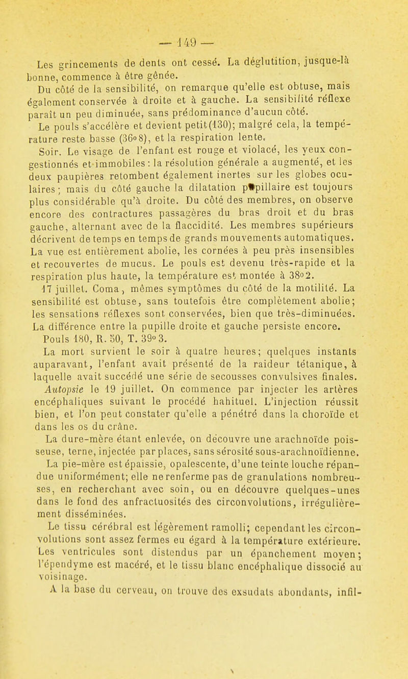 — d49 — Les grincements de donts ont cessé. La déglutition, jusque-là bonne, commence à être gênée. Du côté de la sensibilité, on remarque qu'elle est obtuse, mais également conservée à droite et à gauche. La sensibilité réflexe paraît un peu diminuée, sans prédominance d'aucun côté. Le pouls s'accélère et devient petit(130); malgré cela, la tempé- rature reste basse (360 8), et la respiration lente. Soir. Le visage de l'enfant est rouge et violacé, les yeux con- gestionnés et immobiles : la résolution générale a augmenté, et les deux paupières retombent également inertes sur les globes ocu- laires ; mais du côté gauche la dilatation p*pillaire est toujours plus considérable qu'à droite. Du côté des membres, on observe encore des contractures passagères du bras droit et du bras gauche, alternant avec de la flaccidité. Les membres supérieurs décrivent de temps en tempsde grands mouvements automatiques. La vue est entièrement abolie, les cornées à peu près insensibles et recouvertes de mucus. Le pouls est devenu très-rapide et la respiration plus haute, la température est montée à 38o2. -17 juillet. Coma, mêmes symptômes du côté de la motililé. La sensibilité est obtuse, sans toutefois être complètement abolie; les sensations réflexes sont conservées, bien que très-diminuées. La différence entre la pupille droite et gauche persiste encore. Pouls 180, R. oO, T. 3903. La mort survient le soir à quatre heures; quelques instants auparavant, l'enfant avait présenté de la raideur tétanique, à laquelle avait succédé une série de secousses convulsives finales. Autopsie le 19 juillet. On commence par injecter les artères encéphaliques suivant le procédé habituel. L'injection réussit bien, et l'on peut constater qu'elle a pénétré dans la choroïde et dans les os du crâne. La dure-mère étant enlevée, on découvre une arachnoïde pois- seuse, terne, injectée par places, sans sérosité sous-arachnoïdienne, La pie-mère est épaissie, opalescente, d'une teinte louche répan- due uniformément; elle ne renferme pas de granulations nombreu- ses, en recherchant avec soin, ou en découvre quelques-unes dans le fond des anfractuosités des circonvolutions, irrégulière- ment disséminées. Le tissu cérébral est légèrement ramolli; cependant les circon- volutions sont assez fermes eu égard à la température extérieure. Les ventricules sont distendus par un épanchement moyen; l'épendyme est macéré, et le tissu blanc encéphalique dissocié au voisinage. A la base du cerveau, on trouve des exsudais abondants, infil-