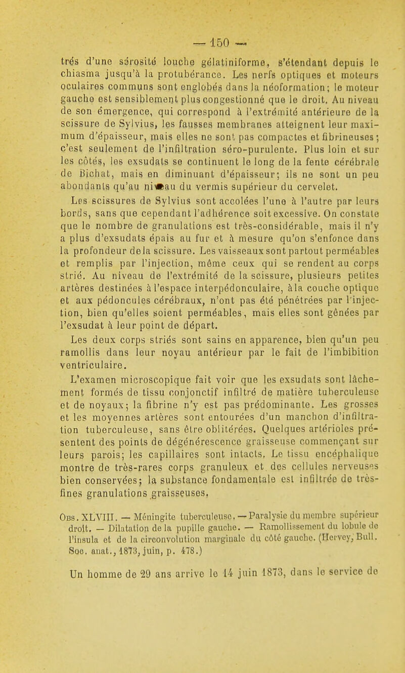 très d'une sérosité loucho gélatiniforme, s'étendant depuis le chiasma jusqu'à la protubérance. Les nerfs optiques et moteurs oculaires communs sont englobés dans la néoformalion; ie moteur gauche est sensiblement plus congestionné que le droit. Au niveau de son émergence, qui correspond à l'extrémité antérieure de la scissure de Sylvius, les fausses membranes atteignent leur maxi- mum d'épaisseur, mais elles ne sont pas compactes et fibrineuses ; c'est seulement de l'infiltration séro-purulente. Plus loin et sur les côtés, les exsudats se continuent le long de la fente cérébr.ile de iiichat, mais en diminuant d'épaisseur; ils ne sont un peu abondants qu'au nixftau du vermis supérieur du cervelet. Les scissures de Sylvius sont accolées l'une à l'autre par leurs bords, sans que cependant l'adhérence soit excessive. On constate que le nombre de granulations est très-considérable, mais il n'y a plus d'exsudats épais au fur et à mesure qu'on s'enfonce dans la profondeur delà scissure. Les vaisseaux sont partout perméables et remplis par l'injection, môme ceux qui se rendent au corps strié. Au niveau de l'extrémité de la scissure, plusieurs petites artères destinées à l'espace interpédonculaire, àla couche optique et aux pédoncules cérébraux, n'ont pas été pénétrées par l'injec- tion, bien qu'elles soient perméables, mais elles sont gênées par l'exsudat à leur point de départ. Les deux corps striés sont sains en apparence, bien qu'un peu ramollis dans leur noyau antérieur par le fait de l'imbibition ventriculaire. L'examen microscopique fait voir que les exsudats sont lâche- ment formés de tissu conjonctif infiltré de matière tuberculeuse et de noyaux; la fibrine n'y est pas prédominante. Les grosses et les moyennes artères sont entourées d'un manchon d'infiltra- tion tuberculeuse, sans être oblitérées. Quelques artérioles pré- sentent des points de dégénérescence graisseuse commençant sur leurs parois; les capillaires sont intacts. Le tissu encéphalique montre de très-rares corps granuleux et. des cellules nerveuses bien conservées; la substance fondamentale est infiltrée de très- fines granulations graisseuses. Obs.XLVIII. — Méningite tuberculeuse.—Paralysie du nicnibro supérieur droit, — Dilatation de la pupille gauche. — Ramollissement du lobule de l'insula et de la circonvolution marginale du côté gauche. (Hervey, Bull. Soc. auat., 1873, juin, p. 478.) Un homme de 29 ans arrive le 14 juin 1873, dans le service de