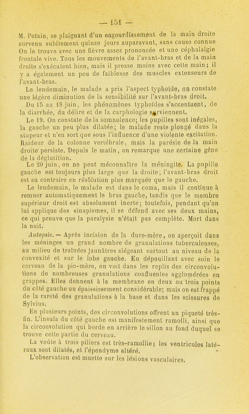 —151 — M. Potain, se plaignant d'un engourdissement de la main droite survenu subitement quinze jours auparavant, sans cause connue On le trouve avec une fièvre assez prononcée et une céphalalgie frontale vive. Tous les mouvements de l'avant-bras et de la main droite s'exécutent bien, mais il presse moins avec cette main; il y a également un peu de faiblesse des muscles extenseurs de l'avant-bras. Le lendemain, le malade a pris l'aspect typhoïde, on constate une légère diminution de là sensibilité sur l'avant-bras droit. Du 13 au 18 juin, les phénomènes typhoïdes s'accentuent, de la diarrhée, du délire et de la carphologie surviennent. Le 19. On constate de la somnolence; les pupilles sont inégales, la gaucho un peu plus dilatée; le malade reste plongé dans la stupeur et n'en sort que sous l'influence d'une violente excitation. Raideur de la colonne vertébrale, mais la parésie de la main droite persiste. Depuis le matin, on remarque une certaine géne de la déglutition. Le 20 juin, on ne peut méconnaître la méningite. La pupille gauche est toujours plus large que la droite; l'avant-bras droit est au contraire en résolution plus marquée que le gauche. Le lendemain, le malade est dans le coma, mais il continue à remuer automatiquement le bras gauche, tandis que le membre supérieur droit est absolument inerte; toutefois, pendant qu'on lui applique des sinapismes, il se défend avec ses deux mains, ce qui prouve que la paralysie n'était pas complète. Mort dans la nuit. Autopsie. — Après incision de la dure-mère, on aperçoit dans les méninges un grand nombre de granulations tuberculeuses, au milieu de traînées jaunâtres siégeant surtout au niveau de la convexité et sur le lobe gauche. En dépouillant avec soin le cerveau de la pio-mère, on voit dans les replis des circonvolu- tions de nombreuses granulations confluenles agglomérées en grappes. Elles donnent à la membrane en deux ou trois points du côté gauche un épaississement considérable; mais on est frappé de la rareté des granulations à la base et dans les scissures de Sylvius, En plusieurs points, des circonvolutions offrent un piqueté très- fin. L'insula du côté gauche est manifestement ramolli, ainsi que la circonvolution qui borde en arrière le sillon au fond duquel se trouve cette partie du cerveau. La voûte à trois piliers est très-ramollie ; les ventricules laté- raux sont dilatés, et l'épendyme altéré. L'observation est muette sur les lésions vasculaires.