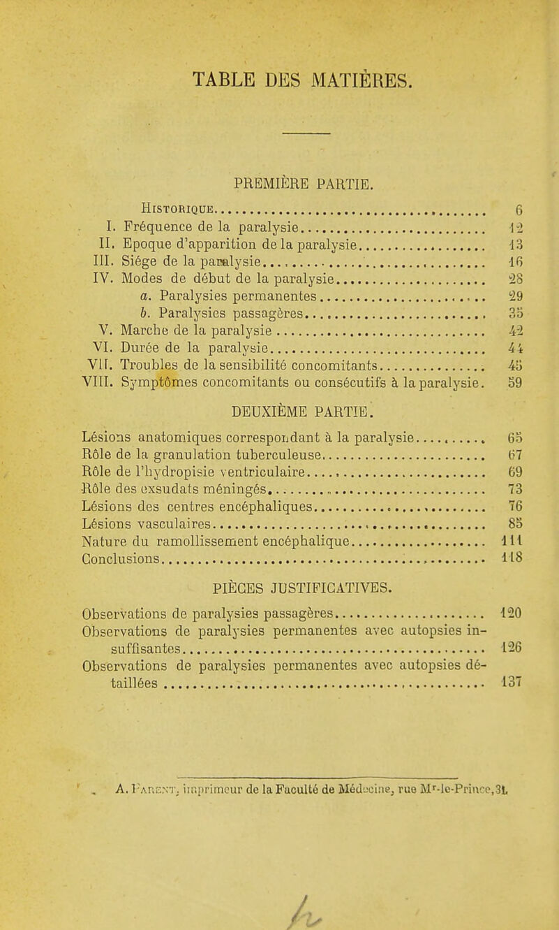 TABLE DES MATIÈRES. PREMIERE PARTIE, Historique 6 I. Fréquence de la paralysie 1-2 II, Epoque d'apparition de la paralysie -13 III. Siège de la pacalysie 16 IV. Modes de début de la paralysie -2S a. Paralysies permanentes '29 6. Paralysies passagères ., 33 V, Marche de la paralysie -4-2 VI. Durée de la paralysie 44 VII. Troubles de la sensibilité concomitants ilj VIII. Symptômes concomitants ou consécutifs à la paralysie, 59 DEUXIÈME PARTIE. Lésions anatomiques correspondant à la paralysie 65 Rôle de la granulation tuberculeuse (7? Rôle de l'hydropisie ventriculaire 69 •Rôle des exsudats méningés 73 Lésions des centres encéphaliques T6 Lésions vasculaires 85 Nature du ramollissement encéphalique 111 Conclusions 118 PIÈCES JUSTIFICATIVES. Observations de paralysies passagères 120 Observations de paralysies permanentes avec autopsies in- suffisantes 126 Observations de paralysies permanentes avec autopsies dé- taillées 137 A. rAKENT. imprimeur de laFuculté de Méduoine, ruo M'-le-Priuce.St