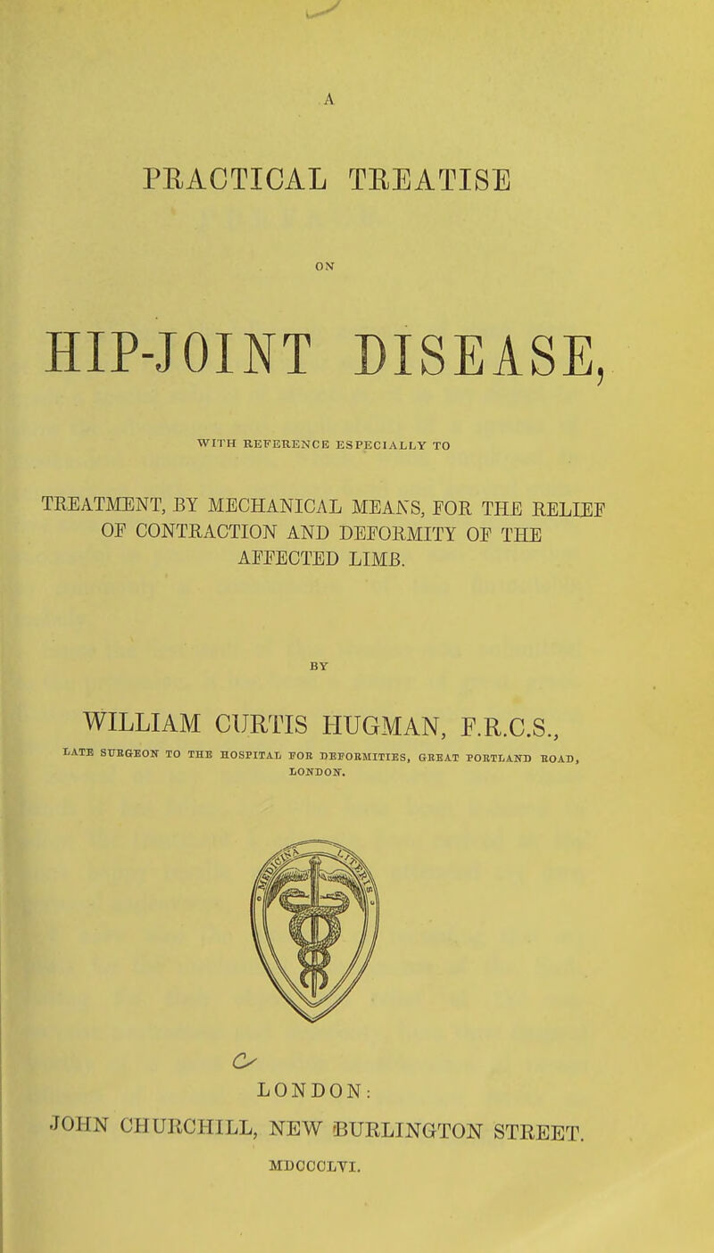 A PEACTICAL TREATISE HIP-JOINT DISEASE, WITH REFERENCE ESPECIALLY TO TREATMENT, BY MECHANICAL MEANS, EOR THE RELIEF OF CONTRACTION AND DEFORMITY OF THE AFFECTED LIMB. WILLIAM CURTIS HUGMAN, F.R.C.S., IE STJBGEON TO THE HOSPITAL PGR DEPOKMITIES, GEEAT POKTLAND UOAD, I/ONDOKT. LONDON: JOHN CHURCHILL, NEW 'BURLINGTON STREET. MDCCCLYI.