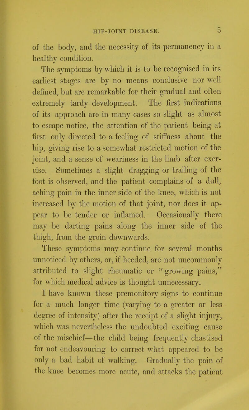 of the body, and the necessity of its permanency in a healthy condition. The symptoms by which it is to be recognised in its earhest stages are by no means conclusive nor well defined, but are remarkable for their gradual and often extremely tardy development. The first indications of its approach are in many cases so slight as almost to escape notice, the attention of the patient being at first only directed to a feeling of stifihess about the hip, giving rise to a somewhat restricted motion of the joint, and a sense of weariness in the limb after exer- cise. Sometimes a slight dragging or trailing of the foot is observed, and the patient complains of a dull, aching pain in the inner side of the knee, which is not increased by the motion of that joint, nor does it ap- pear to be tender or inflamed. Occasionally there may be darting pains along the inner side of the thigh, from the groin downwards. These symptoms may continue for several months unnoticed by others, or, if heeded, are not uncommonly attributed to slight rheumatic or  growing pains, for which medical advice is thought unnecessary. I have known these premonitory signs to continue for a much longer time (varying to a greater or less degree of intensity) after the receipt of a slight injury, which was nevertheless the undoubted exciting cause of the mischief—the child being frequently chastised for not endeavouring to correct what appeared to be only a bad habit of walking. Gradually the pain of the knee becomes more acute, and attacks the patient