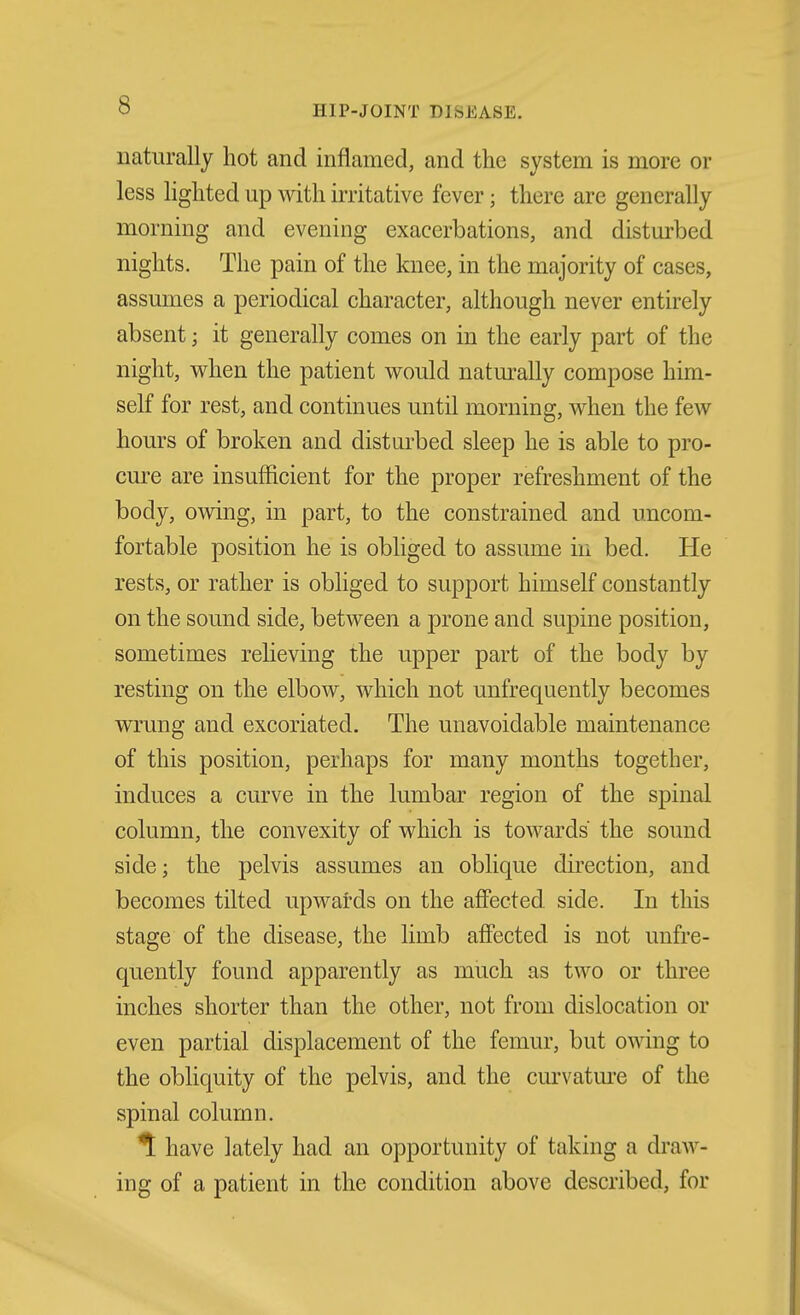 naturally hot and inflamed, and the system is more or less lighted up with irritative fever; there are generally morning and evening exacerbations, and disturbed nights. The pain of the knee, in the majority of cases, assumes a periodical character, although never entirely absent; it generally comes on in the early part of the night, when the patient would naturally compose him- self for rest, and continues until morning, when the few hours of broken and distui'bed sleep he is able to pro- cure are insufficient for the proper refreshment of the body, owing, in part, to the constrained and uncom- fortable position he is obliged to assume in bed. He rests, or rather is obliged to support himself constantly on the sound side, between a prone and supine position, sometimes relieving the upper part of the body by resting on the elbow, which not unfrequently becomes wrung and excoriated. The unavoidable maintenance of this position, perhaps for many months together, induces a curve in the lumbar region of the spinal column, the convexity of which is towards the sound side; the pelvis assumes an oblique direction, and becomes tilted upwatds on the afiected. side. In this stage of the disease, the limb affected is not unfre- quently found apparently as much as two or three inches shorter than the other, not from dislocation or even partial displacement of the femur, but owing to the obliquity of the pelvis, and the curvatm'e of the spinal column. ^ have lately had an opportunity of taking a draw- ing of a patient in the condition above described, for