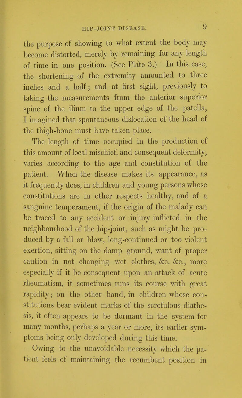 the purpose of showing to what extent the body may become distorted, merely by remaining for any length of time in one position. (See Plate 3.) In this case, the shortening of the extremity amounted to three inches and a half; and at first sight, previously to taking the measurements from the anterior superior spine of the ilium to the upper edge of the patella, I imagined that spontaneous dislocation of the head of the thigh-bone must have taken place. The length of time occupied in the production of this amount of local mischief, and consequent deformity, varies according to the age and constitution of the patient. When the disease makes its appearance, as it frequently does, in children and young persons whose constitutions are in other respects healthy, and of a sanguine temperament, if the origin of the malady can be traced to any accident or injury inflicted in the neighbom-hood of the hip-joint, such as might be pro- duced by a fall or blow, long-continued or too violent exertion, sitting on the damp ground, want of proper caution in not changing wet clothes, &c. &c., more especially if it be consequent upon an attack of acute rheumatism, it sometimes runs its course with great rapidity; on the other hand, in children whose con- stitutions bear evident marks of the scrofulous diathe- sis, it often appears to be dormant in the system for many months, perhaps a year or more, its earlier sym- ptoms being only developed during this time. Owing to the unavoidable necessity which the pa- tient feels of maintaining the recumbent position in