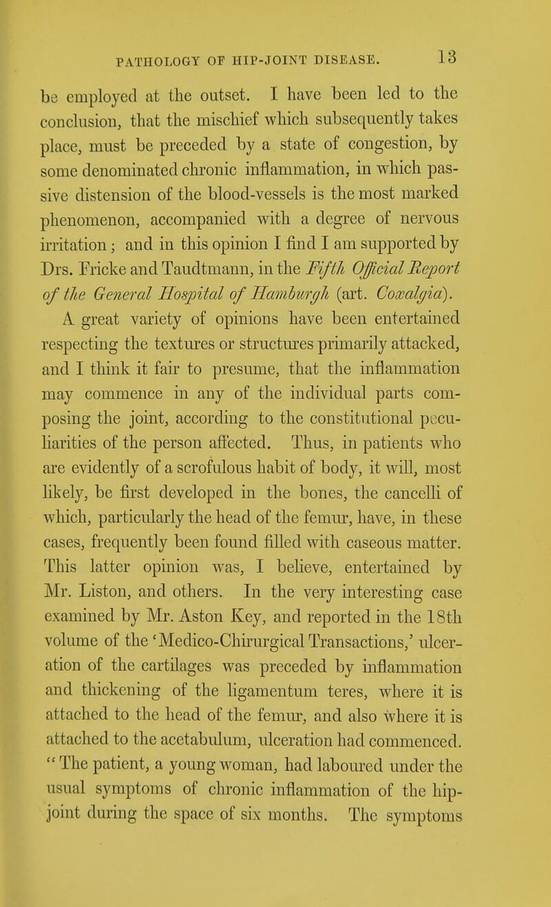 PATHOLOGY OF HIP-JOINT DISEASE. be employed at the outset. I have been led to the conclusion, that the mischief which subsequently takes place, must be preceded by a state of congestion, by some denominated chronic inflammation, in which pas- sive distension of the blood-vessels is the most marked phenomenon, accompanied with a degree of nervous irritation; and in this opinion I find I am supported by Drs. Fricke and Taudtmann, in the Fifth Official Report of the General Hospital of Hamburgh (art. Comlgid). A. great variety of opinions have been entertained respecting the textures or structm-es primarily attacked, and I think it fair to presume, that the inflammation may commence in any of the individual parts com- posing the joint, according to the constitutional pecu- liarities of the person aft'ected. Thus, in patients who are evidently of a scrofulous habit of body, it will, most likely, be first developed in the bones, the cancelli of which, particularly the head of the femiu-, have, in these cases, frequently been found filled with caseous matter. This latter opinion was, I beheve, entertained by Mr. Liston, and others. In the very interesting case examined by Mr. Aston Key, and reported in the 18th volume of the'Medico-Chuwgical Transactions,' ulcer- ation of the cartilages was preceded by inflammation and thickening of the ligamentum teres, where it is attached to the head of the femur, and also where it is attached to the acetabulum, ulceration had commenced.  The patient, a young woman, had laboured under the usual symptoms of chronic inflammation of the hip- joint during the space of six months. The symptoms
