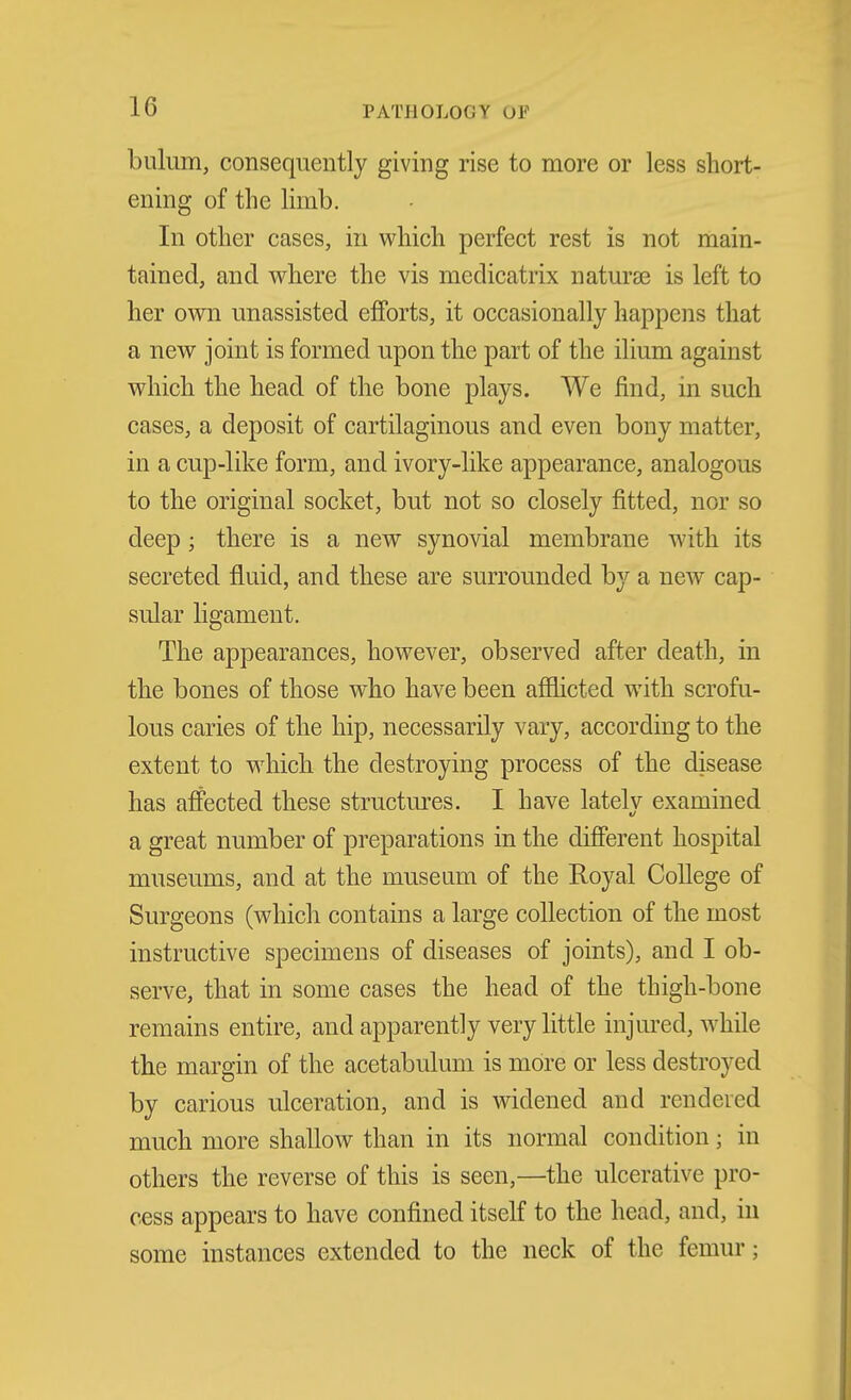 bulum, consequently giving rise to more or less short- ening of the limb. In other cases, in which perfect rest is not main- tained, and where the vis medicatrix natura3 is left to her own unassisted efforts, it occasionally happens that a new joint is formed upon the part of the ilium against which the head of the bone plays. We find, in such cases, a deposit of cartilaginous and even bony matter, in a cup-like form, and ivory-like appearance, analogous to the original socket, but not so closely fitted, nor so deep; there is a new synovial membrane with its secreted fluid, and these are surrounded by a new cap- sular ligament. The appearances, however, observed after death, in the bones of those who have been affhcted with scrofu- lous caries of the hip, necessarily vary, according to the extent to which the destroying process of the disease has affected these structures. I have latelv examined a great number of preparations in the different hospital museums, and at the museum of the Royal College of Surgeons (which contains a large collection of the most instructive specimens of diseases of joints), and I ob- serve, that in some cases the head of the thigh-bone remains entire, and apparently very little injured, while the margin of the acetabulum is more or less destroyed by carious ulceration, and is widened and rendered much more shallow than in its normal condition; in others the reverse of this is seen,—the ulcerative pro- cess appears to have confined itself to the head, and, in some instances extended to the neck of the femur;