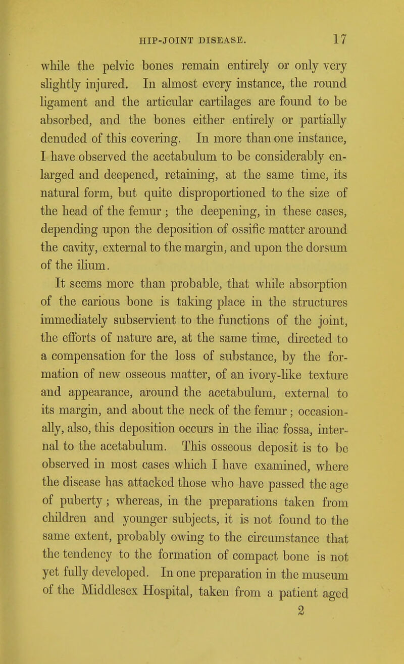 while the pelvic bones remain entirely or only very slightly injured. In almost every instance, the round ligament and the articular cartilages are found to be absorbed, and the bones either entirely or partially denuded of this covering. In more than one instance, I have observed the acetabulum to be considerably en- larged and deepened, retaining, at the same time, its natm'al form, but quite disproportioned to the size of the head of the femur ; the deepening, in these cases, depending upon the deposition of ossific matter around the cavity, external to the margin, and upon the dorsum oftheiUum. It seems more than probable, that while absorption of the carious bone is taking place in the structures immediately subservient to the functions of the joint, the efforts of nature are, at the same time, directed to a compensation for the loss of substance, by the for- mation of new osseous matter, of an ivory-like textm^e and appearance, around the acetabulum, external to its margin, and about the neck of the femur; occasion- ally, also, this deposition occurs in the ihac fossa, inter- nal to the acetabulum. This osseous deposit is to be observed in most cases which I have examined, where the disease has attacked those who have passed the age of puberty; whereas, in the preparations taken from children and younger subjects, it is not found to the same extent, probably owing to the circumstance that the tendency to the formation of compact bone is not yet fully developed. In one preparation in the museum of the Middlesex Hospital, taken from a patient aged 2