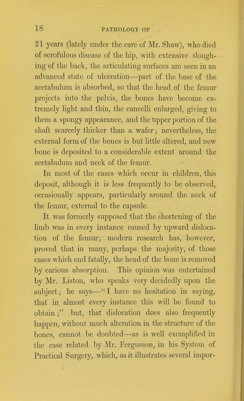 21 years (lately under the care of Mr. Shaw), who died of scrofulous disease of the hip, mth extensive slough- ing of the back, the articulating surfaces are seen in an advanced state of ulceration—part of the base of the acetabuliun is absorbed, so that the head of the femur projects into the pelvis, the bones have become ex- tremely light and thin, the cancelli enlarged, giving to them a spongy appearance, and the upper portion of the shaft scarcely thicker than a wafer; nevertheless, the external form of the bones is but little altered, and new bone is deposited to a considerable extent around the acetabulum and neck of the femur. In most of the cases which occur in children, this deposit, although it is less frequently to be observed, occasionally appears, particularly around the neck of the femur, external to the capsule. It was formerly supposed that the shortening of the limb was in every instance caused by upward disloca- tion of the femm'; modern research has, however, proved that in many, perhaps the majority, of those cases which end fatally, the head of the bone is removed by carious absorption. This opinion was entertained by Mr. Listen, who speaks very decidedly upon the subject; he says—I have no hesitation in saying, that in almost every instance this will be found to obtainbut, that dislocation does also frequently happen, without nmch alteration in the structure of the bones, cannot be doubted—as is well exemplified in the case related by Mr. Fergusson, in his System of Practical Surgery, which, as it illustrates several impor-
