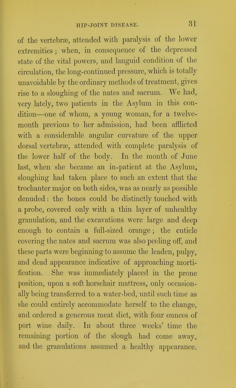 of the vertebrae, attended with paralysis of the lower extremities; when, in consequence of the depressed state of the vital powers, and languid condition of the circulation, the long-continued pressure, which is totally- unavoidable by the ordinary methods of treatment, gives rise to a sloughing of the nates and sacrum. We had, very lately, two patients in the Asylum in this con- dition—one of whom, a young woman, for a twelve- month previous to her admission, had been afflicted with a considerable angular curvature of the upper dorsal vertebrae, attended with complete paralysis of the lower half of the body. In the month of June last, when she became an in-patient at the Asylum, sloughing had taken place to such an extent that the trochanter major on both sides, was as nearly as possible denuded: the bones could be distinctly touched with a probe, covered only with a thin layer of unhealthy granulation, and the excavations were large and deep enough to contain a full-sized orange; the cuticle covering the nates and sacrum was also peeling off, and these parts were beginning to assume the leaden, pulpy, and dead appearance indicative of approaching morti- fication. She was immediately placed in the prone position, upon a soft horsehair mattress, only occasion- ally being transferred to a water-bed, until such time as she could entirely accommodate herself to the change, and ordered a generous meat diet, with four ounces of port wine daily. In about three weeks' time the remaining portion of the slough had come away, and the granulations assumed a healthy appearance.