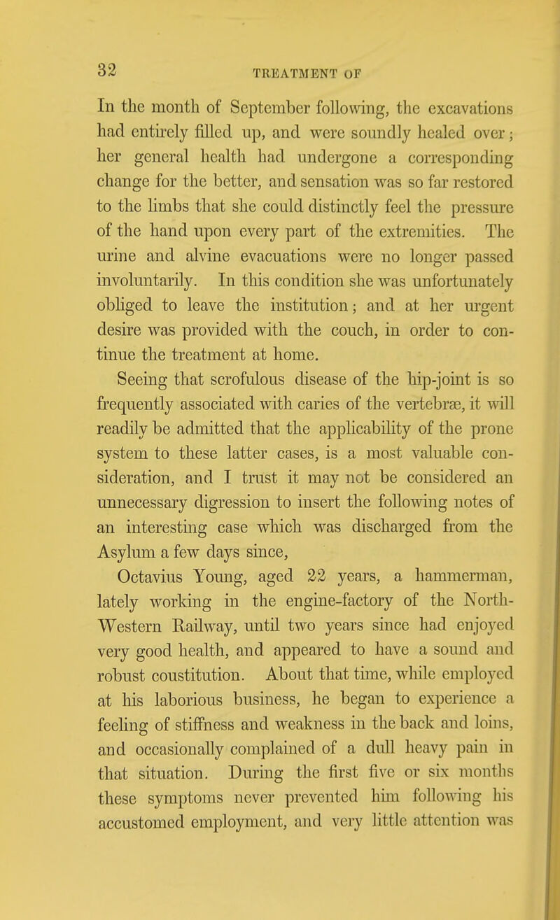 In the month of September following, the excavations had entirely filled up, and were somidly healed over; her general health had undergone a corresponding change for the better, and sensation was so far restored to the limbs that she could distinctly feel the pressure of the hand upon every part of the extremities. The urine and alvine evacuations were no longer passed involuntarily. In this condition she was unfortunately obliged to leave the institution; and at her urgent desire was provided with the couch, in order to con- tinue the treatment at home. Seeing that scrofulous disease of the hip-joint is so frequently associated with caries of the vertebrae, it will readily be admitted that the applicability of the prone system to these latter cases, is a most valuable con- sideration, and I trust it may not be considered an unnecessary digression to insert the following notes of an interesting case which was discharged from the Asylum a few days since, Octavius Young, aged 22 years, a hammerman, lately working in the engine-factory of the North- western Railway, until two years since had enjoyed very good health, and appeared to have a sound and robust constitution. About that time, while employed at his laborious business, he began to experience a feeling of stiifness and weakness in the back and loins, and occasionally complained of a dull heavy pain in that situation. During the first five or six months these symptoms never prevented him following his accustomed employment, and very little attention was