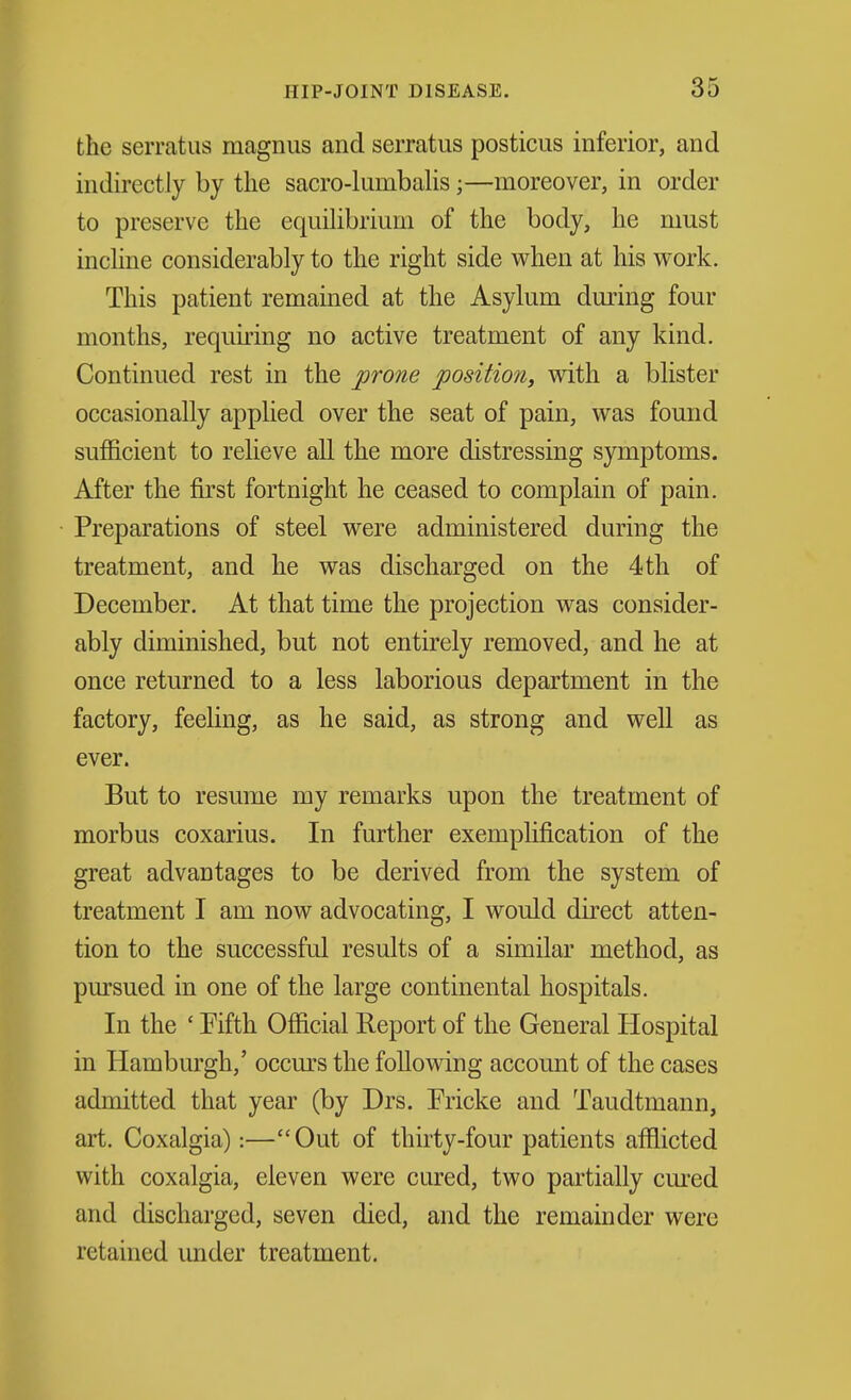 the serratus magnus and serratus posticus inferior, and indirectly by the sacro-lumbaHs;—moreover, in order to preserve the equiUbriiim of the body, he must inchne considerably to the right side when at his work. This patient remained at the Asylum during four months, requiring no active treatment of any kind. Continued rest in the prone position, with a blister occasionally applied over the seat of pain, was found sufficient to relieve all the more distressing symptoms. After the first fortnight he ceased to complain of pain. Preparations of steel were administered during the treatment, and he was discharged on the 4th of December. At that time the projection was consider- ably diminished, but not entirely removed, and he at once returned to a less laborious department in the factory, feeling, as he said, as strong and well as ever. But to resume my remarks upon the treatment of morbus coxarius. In further exempHfication of the great advantages to be derived from the system of treatment I am now advocating, I would direct atten- tion to the successful results of a similar method, as pursued in one of the large continental hospitals. In the ' Fifth Official Report of the General Hospital in Hamburgh,' occurs the following accomit of the cases admitted that year (by Drs. Pricke and Taudtmann, art. Coxalgia):—Out of thirty-four patients afflicted with coxalgia, eleven were cured, two partially cm'ed and discharged, seven died, and the remainder were retained under treatment.