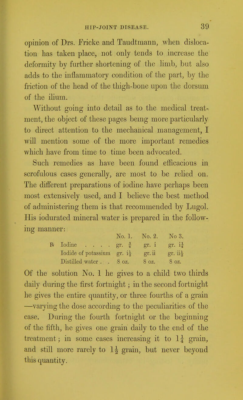 opinion of Drs. Ericke and Taudtmann, when disloca- tion lias taken place, not only tends to increase the deformity by further shortening of the limb, but also adds to the inflammatory condition of the part, by the friction of the head of the thigh-bone upon the dorsum of the ihum. Without going into detail as to the medical treat-, ment, the object of these pages being more particularly to direct attention to the mechanical management, I wiU mention some of the more important remedies which have from time to time been advocated. Such remedies as have been found efficacious in scrofulous cases generally, are most to be rehed on. The different preparations of iodine have perhaps been most extensively used, and I believe the best method of administering them is that recommended by Lugol. His iodurated mineral water is prepared in the follow- ing manner: No. 1. No. 2. No 3. R Iodine . . . . gr. f gr. i gr. ii Iodide of potassium gr. i^ gr. ii gr. ii^ Distnied water . . 8 oz. 8 oz. 8 oz. Of the solution No. 1 he gives to a child two thirds daily during the first fortnight; in the second fortnight he gives the entire quantity, or three fourths of a grain —varying the dose according to the peculiarities of the case. During the fourth fortnight or the beginning of the fifth, he gives one grain daily to the end of the treatment; in some cases increasing it to IJ grain, and still more rarely to IJ grain, but never beyond this quantity.