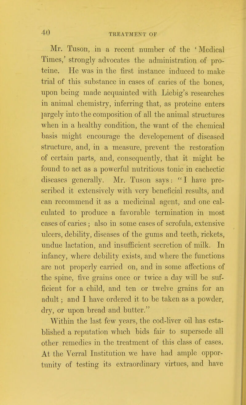 Mr. Tuson, in a recent number of the 'Medical Times,' strongly advocates the administration of pro- teine. He was in the first instance induced to make trial of this substance in cases of caries of the bones, upon being made acquainted with Liebig's researches in animal chemistry, inferring that, as proteine enters largely into the composition of all the animal structures when in a healthy condition, the want of the chemical basis might encourage the developement of diseased structure, and, in a measure, prevent the restoration of certain parts, and, consequently, that it might be found to act as a powerful nutritious tonic in cachectic diseases generally. Mr. Tuson says: I have pre- scribed it extensively with very beneficial results, and can recommend it as a medicinal agent, and one cal- culated to produce a favorable termination in most cases of caries; also in some cases of scrofula, extensive ulcers, debility, diseases of the gums and teeth, rickets, undue lactation, and insufficient secretion of milk. In infancy, where debility exists, and where the functions are not properly carried on, and in some affections of the spine, five grains once or twice a day will be suf- ficient for a child, and ten or twelve grains for an adult; and I have ordered it to be taken as a powder, dry, or upon bread and butter. Within the last few years, the cod-liver oil has esta- blished a reputation which bids fair to supersede all other remedies in the treatment of this class of cases. At the Verral Institution we have had ample oppor- tunity of testing its extraordinary virtues, and have