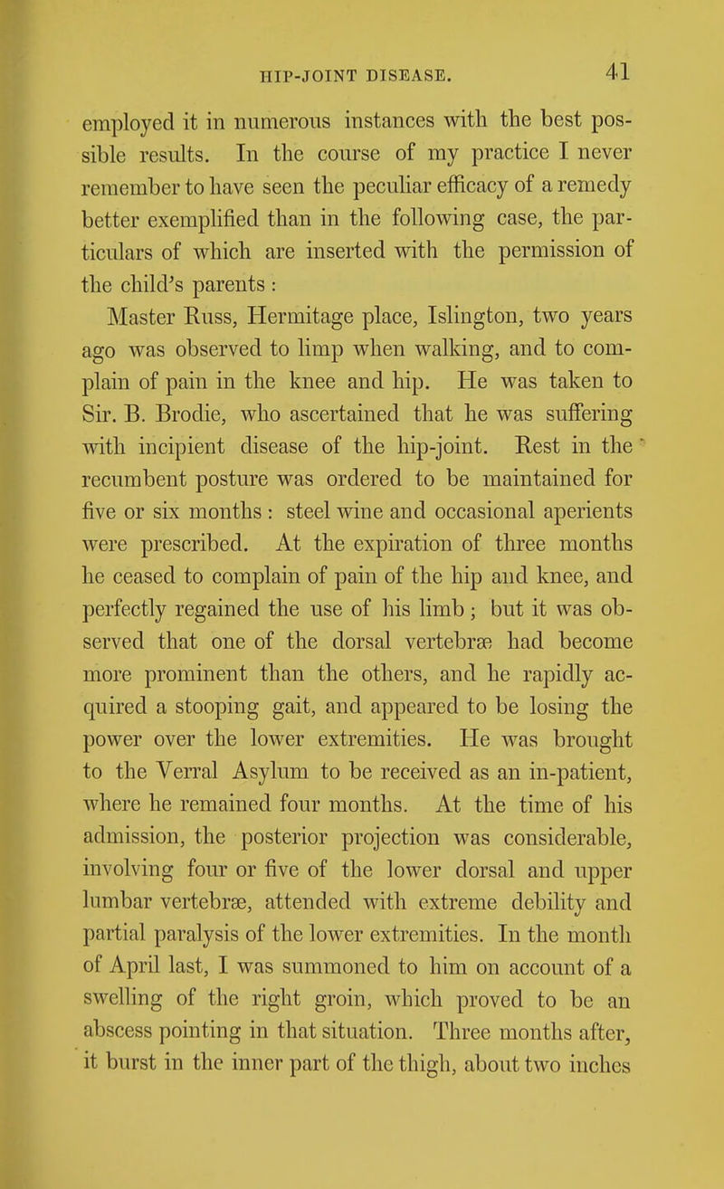 employed it in numerous instances with the best pos- sible results. In the course of my practice I never remember to have seen the peculiar efficacy of a remedy better exemplified than in the following case, the par- ticulars of which are inserted with the permission of the child^s parents: Master Russ, Hermitage place, Islington, two years ago was observed to limp when walking, and to com- plain of pain in the knee and hip. He was taken to Sir. B. Brodie, who ascertained that he was suffering with incipient disease of the hip-joint. Best in the recumbent posture was ordered to be maintained for five or six months : steel wine and occasional aperients were prescribed. At the expiration of three months he ceased to complain of pain of the hip and knee, and perfectly regained the use of his limb; but it was ob- served that one of the dorsal vertebrsB had become more prominent than the others, and he rapidly ac- quired a stooping gait, and appeared to be losing the power over the lower extremities. He was brought to the Verral Asylum to be received as an in-patient, where he remained four months. At the time of his admission, the posterior projection was considerable, involving four or five of the lower dorsal and upper lumbar vertebrae, attended with extreme debility and partial paralysis of the lower extremities. In the month of April last, I was summoned to him on account of a swelling of the right groin, which proved to be an abscess pointing in that situation. Three months after, it burst in the inner part of the thigh, about two inches
