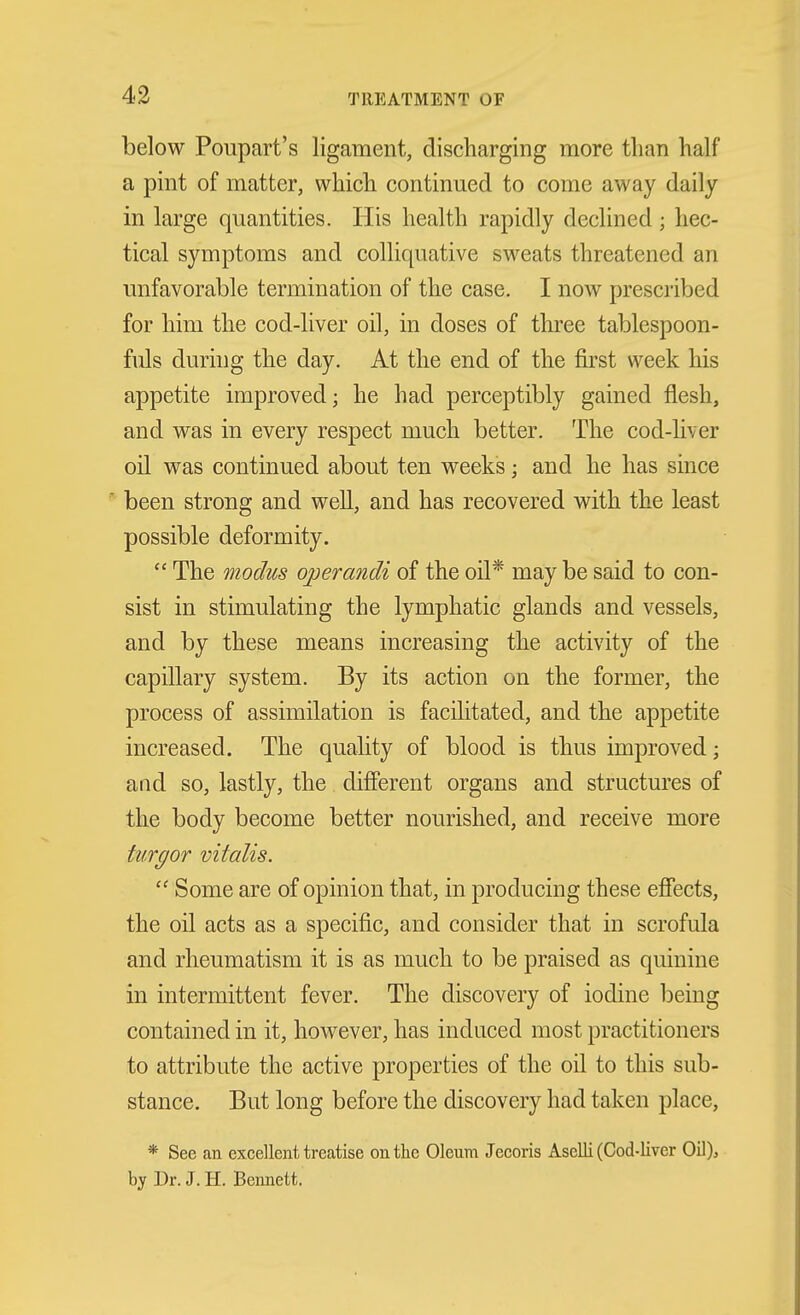 below Poupart's ligament, discharging more than half a pint of matter, which continued to come away daily in large quantities. His health rapidly declined; hec- tical symptoms and colliquative sweats threatened an unfavorable termination of the case. I now prescribed for him the cod-liver oil, in doses of three tablespoon- fuls during the day. At the end of the first week his appetite improved; he had perceptibly gained flesh, and was in every respect much better. The cod-liver oil was continued about ten weeks; and he has since been strong and well, and has recovered with the least possible deformity.  The modus operandi of the oil* may be said to con- sist in stimulating the lymphatic glands and vessels, and by these means increasing the activity of the capillary system. By its action on the former, the process of assimilation is facilitated, and the appetite increased. The quality of blood is thus improved; and so, lastly, the different organs and structures of the body become better nourished, and receive more turgor vitalis.  Some are of opinion that, in producing these effects, the oil acts as a specific, and consider that in scrofula and rheumatism it is as much to be praised as quinine in intermittent fever. The discovery of iodine being contained in it, however, has induced most practitioners to attribute the active properties of the oil to this sub- stance. But long before the discovery had taken place, * See an excellent treatise on the Oleum Jecoris Aselli (Cod-liver Oil), by Dr. J. H. Bennett.