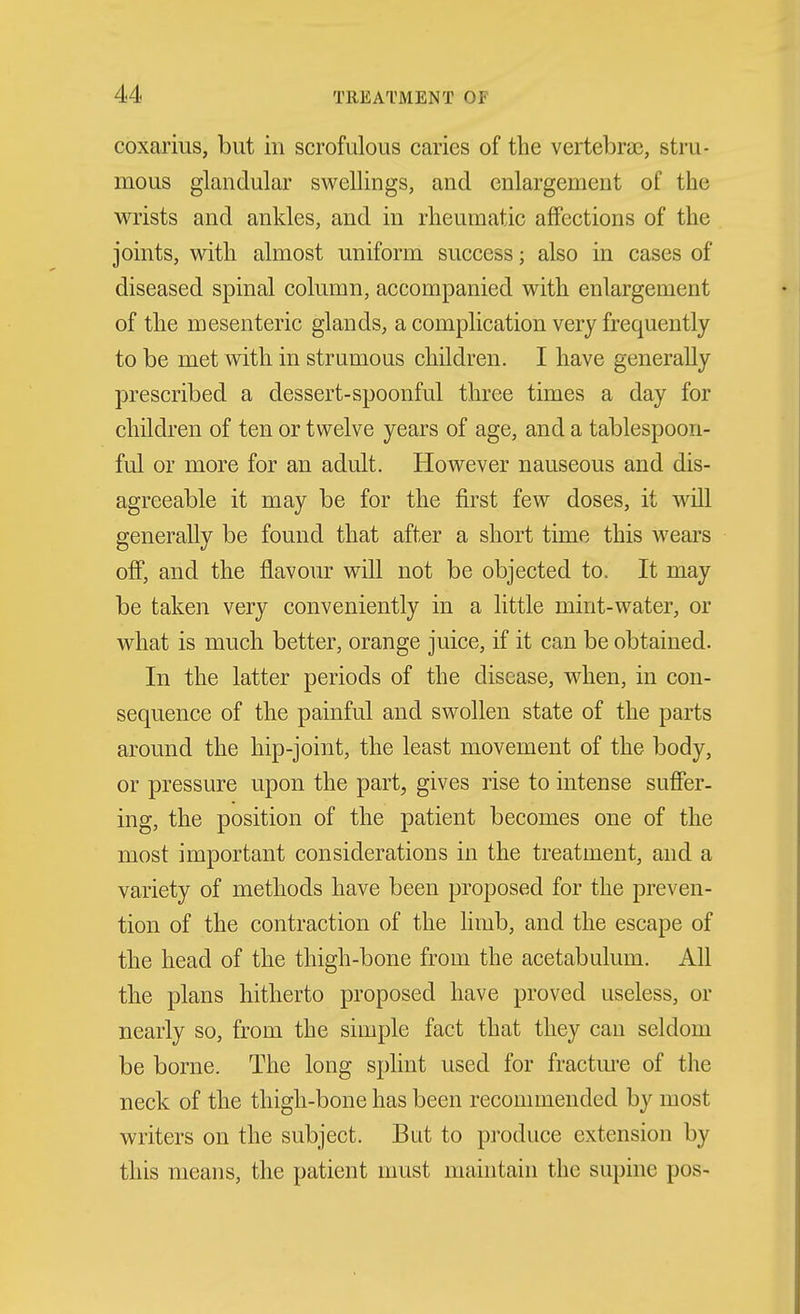 coxarius, but in scrofulous caries of the vertebrae, stru- mous glandular swellings, and enlargement of the wrists and ankles, and in rheumatic affections of the joints, with almost uniform success; also in cases of diseased spinal column, accompanied with enlargement of the mesenteric glands, a complication very frequently to be met with in strumous children. I have generally prescribed a dessert-spoonful three times a day for children of ten or twelve years of age, and a tablespoon- ful or more for an adult. However nauseous and dis- agreeable it may be for the first few doses, it will generally be found that after a short time this wears off, and the flavour will not be objected to. It may be taken very conveniently in a little mint-water, or what is much better, orange juice, if it can be obtained. In the latter periods of the disease, when, in con- sequence of the painful and swollen state of the parts around the hip-joint, the least movement of the body, or pressure upon the part, gives rise to intense suffer- ing, the position of the patient becomes one of the most important considerations in the treatment, and a variety of methods have been proposed for the preven- tion of the contraction of the limb, and the escape of the head of the thigh-bone from the acetabulum. All the plans hitherto proposed have proved useless, or nearly so, from the simple fact that they can seldom be borne. The long splint used for fractm-e of the neck of the thigh-bone has been recommended by most writers on the subject. But to pi'oduce extension by this means, the patient must maintain the supine pos-
