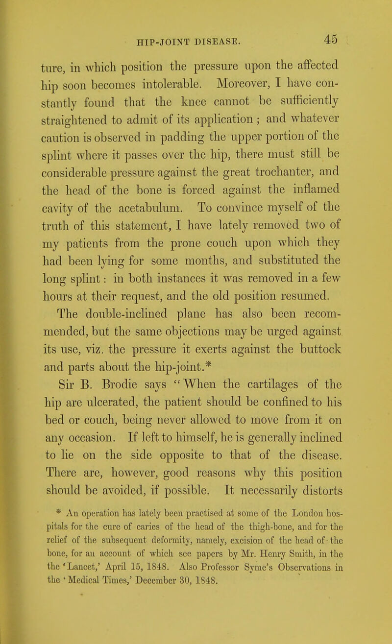 ture, in which position the pressure upon the affected hip soon becomes intolerable. Moreover, I have con- stantly found that the knee cannot be sufficiently straightened to admit of its application ; and whatever caution is observed in padding the upper portion of the splint where it passes over the hip, there must still be considerable pressure against the great trochanter, and the head of the bone is forced against the inflamed cavity of the acetabulum. To convince myself of the truth of this statement, I have lately removed two of my patients from the prone couch upon which they had been lying for some months, and substituted the long splint: in both instances it was removed in a few hours at their request, and the old position resumed. The double-inclined plane has also been recom- mended, but the same objections may be m-ged against its use, viz. the pressure it exerts against the buttock and parts about the hip-joint.* Sir B. Brodie says When the cartilages of the hip are ulcerated, the patient should be confined to his bed or couch, being never allowed to move from it on any occasion. If left to himself, he is generally inclined to lie on the side opposite to that of the disease. There are, however, good reasons why this position should be avoided, if possible. It necessarily distorts * An operation has lately been practised at some of the London hos- pitals for the cure of caries of the head of the thigh-bone, and for the relief of the subsequent deformity, namely, excision of the head of-the bone, for au account of which see papers by Mr. Henry Smith, in the the'Lancet,' April 15, 1848. Also Professor Syme's Observations in the ' Medical Times,' December 30, 1848.
