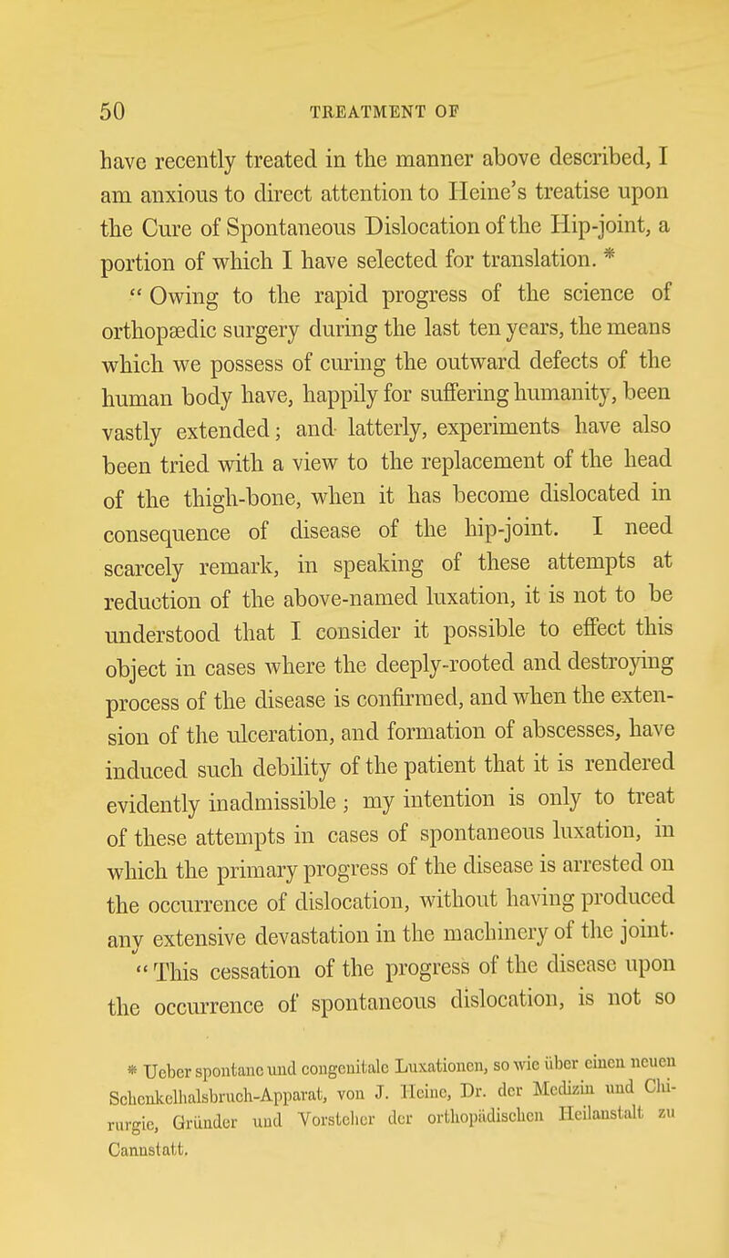 have recently treated in the manner above described, I am anxious to direct attention to Heine's treatise upon the Cure of Spontaneous Dislocation of the Hip-joint, a portion of which I have selected for translation. *  Ov^ing to the rapid progress of the science of orthopsedic surgery during the last ten years, the means w^hich v^e possess of curing the outward defects of the human body have, happily for suffering humanity, been vastly extended; and latterly, experiments have also been tried with a view to the replacement of the head of the thigh-bone, when it has become dislocated in consequence of disease of the hip-joint. I need scarcely remark, in speaking of these attempts at reduction of the above-named luxation, it is not to be understood that I consider it possible to effect this object in cases where the deeply-rooted and destroying process of the disease is confkmed, and when the exten- sion of the ulceration, and formation of abscesses, have induced such debility of the patient that it is rendered evidently inadmissible ; my intention is only to treat of these attempts in cases of spontaneous luxation, in which the primary progress of the disease is arrested on the occurrence of dislocation, without having produced any extensive devastation in the machinery of the joint.  This cessation of the progress of the disease upon the occurrence of spontaneous dislocation, is not so * Ueber spontancuud congenitalc Luxatioiicn, sowie iibcr eiucu neuen Sclicnkelhalsbruch-Appavat, von J. llciuc, Dr. dor Medizm uud Clii- rurgic. Grander uud Vorsielicr dor ortliopiidisclien Heilanstalt, zu Cannstatt.