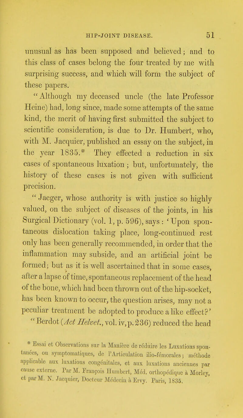 unusual as has been supposed and believed; and to this class of cases belong the four treated by me with surprising success, and which will form the subject of these papers.  Although my deceased uncle (the late Professor Heine) had, long since, made some attempts of the same kind, the merit of having first submitted the subject to scientific consideration, is due to Dr. Humbert, who, with M. Jacquier, pubhshed an essay on the subject, in the year 1835.* They effected a reduction in six cases of spontaneous luxation ; but, unfortunately, the history of these cases is not given with sufficient precision. Jaeger, whose authority is with justice so highly valued, on the subject of diseases of the joints, in his Surgical Dictionary (vol. 1, p. 596), says : ' Upon spon- taneous dislocation taking place, long-continued rest only has been generally recommended, in order that the inflammation may subside, and an artificial joint be formed; but as it is well ascertained that in some cases, after a lapse of time, spontaneous replacement of the head of the bone, which had been thrown out of the hip-socket, has been known to occur, the question arises, may not a peculiar treatment be adopted to produce a like eff'ect?'  Berdot {Ad Ilehet, vol. iv,p. 236) reduced the head * Essai et Observations sar la Maniere de r^duire les Litxatious spou- tandcs, ou syinptomatiqucs, de 1'Articulation iUo-Kmorales; methodc applicable aux luxations coiigcnitalcs. et anx luxations ancieunes par cause externe. ParM. Fraupois Humbert, Med. ortliop6diquc a Morley, et parM. N. Jacquier, Doctcur M(5dcciu a Ervy. Paris, 1835.