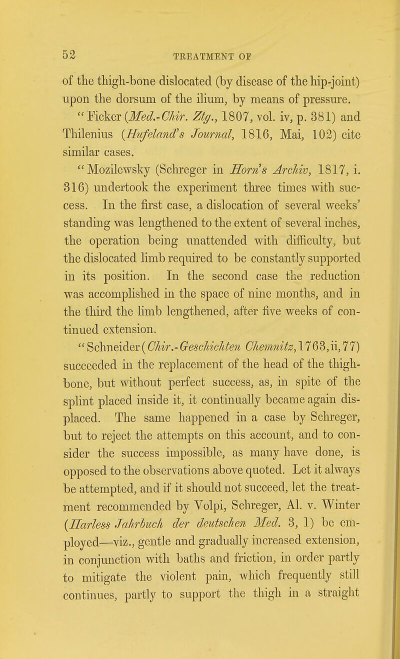 of the thigh-bone dislocated (by disease of the hip-joint) upon the dorsum of the ihum, by means of pressure. Yicker {Med.-C/iir. Ztg., 1807, vol. iv, p. 381) and Thilenius {Ilufeland's Journal, 1816, Mai, 102) cite similar cases. Mozilewsky (Schreger in Horns ArcJiiv, 1817, i. 316) undertook the experiment three times with suc- cess. In the first case, a dislocation of several weeks' standing was lengthened to the extent of several inches, the operation being unattended with difficulty, but the dislocated limb required to be constantly supported in its position. In the second case the reduction was accomplished in the space of nine months, and in the third the limb lengthened, after five weeks of con- tinued extension.  Schneider(CJdr.-Geschichten Chemnitz, 1763,ii,77) succeeded in the replacement of the head of the thigh- bone, but vdthout perfect success, as, in spite of the splint placed inside it, it continaally became again dis- placed. The same happened in a case by Sclu'eger, but to reject the attempts on this account, and to con- sider the success impossible, as many have done, is opposed to the observations above quoted. Let it always be attempted, and if it should not succeed, let the treat- ment recommended by Volpi, Schreger, Al. v. Winter {Earless Jahrhuck der deutscJien Med. 3, 1) be em- ployed—viz., gentle and gradually increased extension, in conjunction with baths and friction, in order partly to mitigate the violent pain, which frequently still continues, partly to support the thigh in a straight