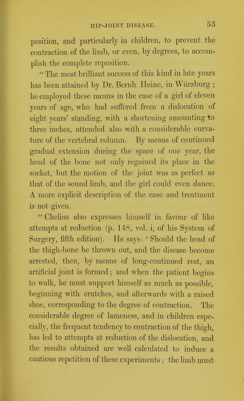 position, and particularly in children, to prevent the contraction of the limb, or even, by degrees, to accom- plish the complete reposition.  The most brilliant success of this kind in late years has been attained by Dr. Bernh. Heine, in Wiirzburg ; he employed these means in the case of a girl of eleven years of age, who had suffered from a dislocation of eight years' standing, with a shortening amounting to three inches, attended also with a considerable curva- ture of the vertebral column. By means of continued gradual extension during the space of one year, the head of the bone not only regained its place in the socket, but the motion of the joint was as perfect as that of the sound limb, and the girl could even dance. A more explicit description of the case and treatment is not given.  Chelius also expresses himself in favour of like attempts at reduction (p. 148, vol. i, of his System of Surgery, fifth edition). He says: ' Should the head of the thigh-bone be thrown out, and the disease become arrested, then, by means of long-continued rest, an artificial joint is formed; and when the patient begins to walk, he must support himself as much as possible, beginning with crutches, and afterwards with a raised shoe, corresponding to the degree of contraction. The considerable degree of lameness, and in children espe- cially, the frequent tendency to contraction of the thigh, has led to attempts at reduction of the dislocation, and the results obtained are well calculated to induce a cautious repetition of these experiments; the limb must