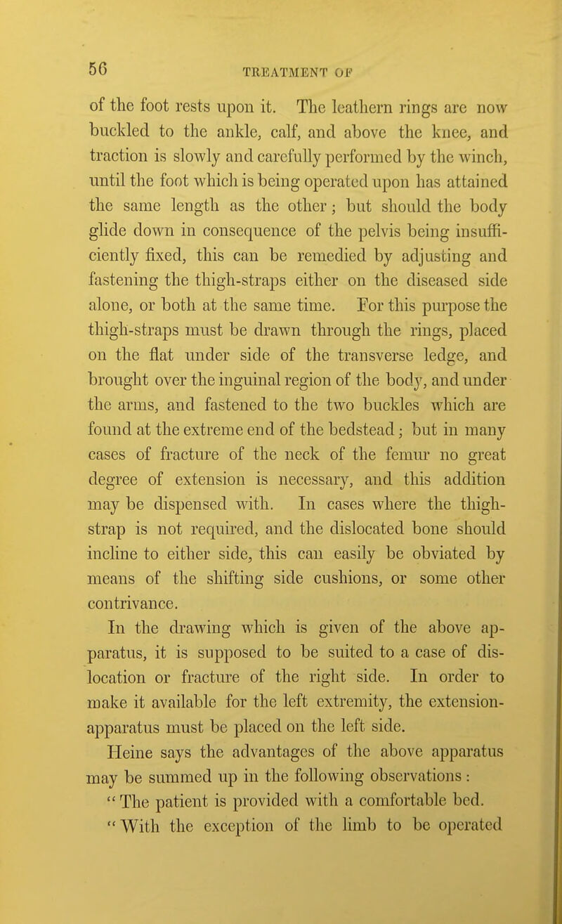 of the foot rests upon it. The leathern rings are now buckled to the ankle, calf, and above the knee, and traction is slowly and carefully performed by the winch, until the foot which is being operated upon has attained the same length as the other; but should the body glide down in consequence of the pelvis being insuffi- ciently fixed, this can be remedied by adjusting and fastening the thigh-straps either on the diseased side alone, or both at the same time. Tor this purpose the thigh-straps must be drawn through the rings, placed on the flat under side of the transverse ledge, and brought over the inguinal region of the body, and under the arms, and fastened to the two buckles which are found at the extreme end of the bedstead; but in many cases of fracture of the neck of the femur no great degree of extension is necessary, and this addition may be dispensed with. In cases where the thigh- strap is not required, and the dislocated bone should incline to either side, this can easily be obviated by means of the shifting side cushions, or some other contrivance. In the drawing which is given of the above ap- paratus, it is supposed to be suited to a case of dis- location or fracture of the right side. In order to make it available for the left extremity, the extension- apparatus must be placed on the left side. Heine says the advantages of the above apparatus may be summed up in the following observations:  The patient is provided with a comfortable bed. With the exception of the limb to be operated