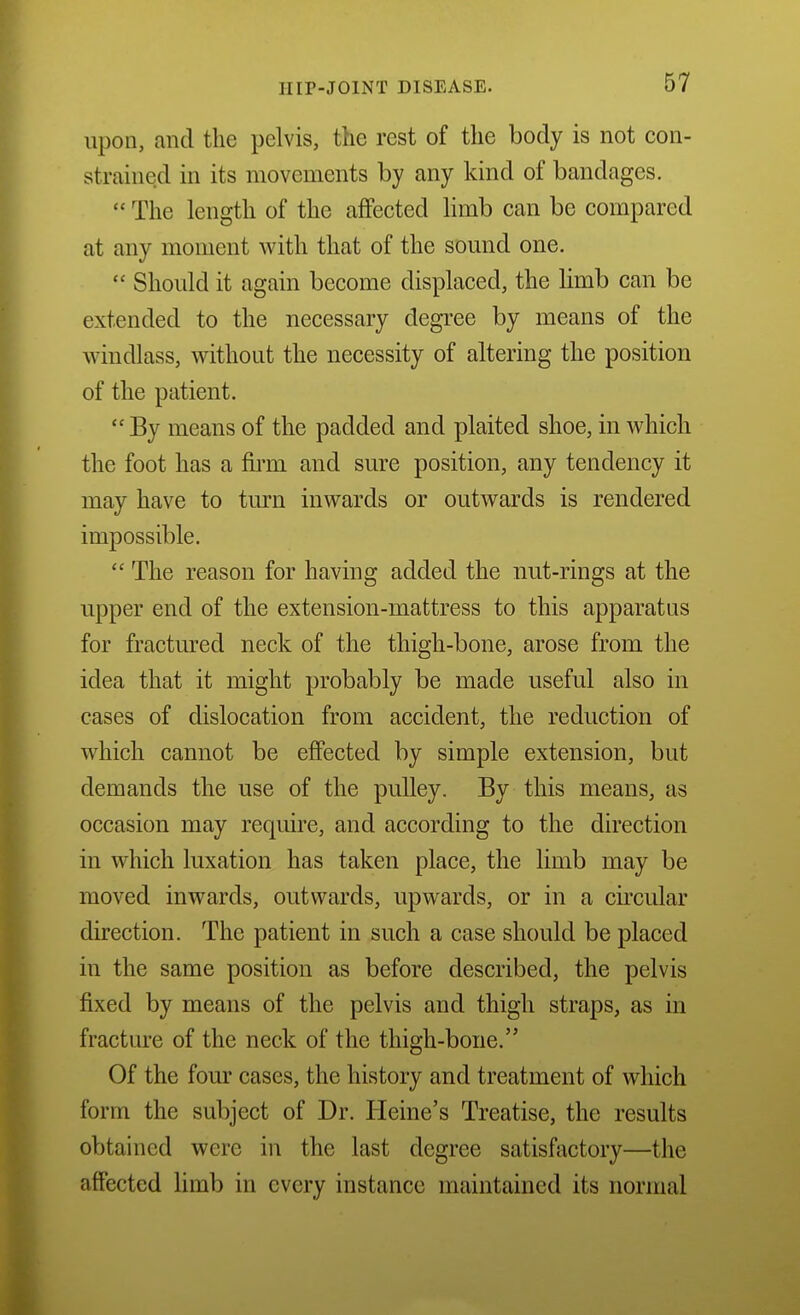 upon, and the pelvis, the rest of the body is not con- strained in its movements by any kind of bandages.  The length of the affected limb can be compared at any moment with that of the sound one.  Should it again become displaced, the limb can be extended to the necessary degree by means of the windlass, without the necessity of altering the position of the patient.  By means of the padded and plaited shoe, in which the foot has a firm and sure position, any tendency it may have to turn inwards or outwards is rendered impossible.  The reason for having added the nut-rings at the upper end of the extension-mattress to this apparatus for fractured neck of the thigh-bone, arose from the idea that it might probably be made useful also in cases of dislocation from accident, the reduction of which cannot be effected by simple extension, but demands the use of the pulley. By this means, as occasion may require, and according to the direction in which luxation has taken place, the limb may be moved inwards, outwards, upwards, or in a circular direction. The patient in such a case should be placed in the same position as before described, the pelvis fixed by means of the pelvis and thigh straps, as in fracture of the neck of the thigh-bone. Of the four cases, the history and treatment of which form the subject of Dr. Heine's Treatise, the results obtained were in the last degree satisfactory—the affected limb in every instance maintained its normal