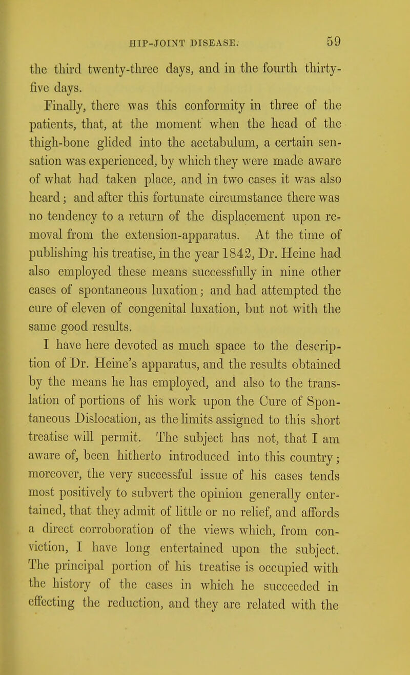 the tliii-d twenty-three days, and in the fourth thirty- five days. Finally, there was this conformity in three of the patients, that, at the moment when the head of the thigh-bone glided into the acetabulum, a certain sen- sation was experienced, by which they were made aware of what had taken place, and in two cases it was also heard; and after this fortunate circumstance there was no tendency to a return of the displacement upon re- moval from the extension-apparatus. At the time of publishing his treatise, in the year 1842, Dr. Heine had also employed these means successfully in nine other cases of spontaneous luxation.; and had attempted the cure of eleven of congenital luxation, but not with the same good results. I have here devoted as much space to the descrip- tion of Dr. Heine's apparatus, and the results obtained by the means he has employed, and also to the trans- lation of portions of his w^ork upon the Cure of Spon- taneous Dislocation, as the limits assigned to this short treatise will permit. The subject has not, that I am aware of, been hitherto introduced into this country; moreover, the very successful issue of his cases tends most positively to subvert the opinion generally enter- tained, that they admit of little or no relief, and afi'ords a direct corroboration of the views which, from con- viction, I have long entertained upon the subject. The principal portion of his treatise is occupied with the history of the cases in which he succeeded in effecting the reduction, and they are related with the