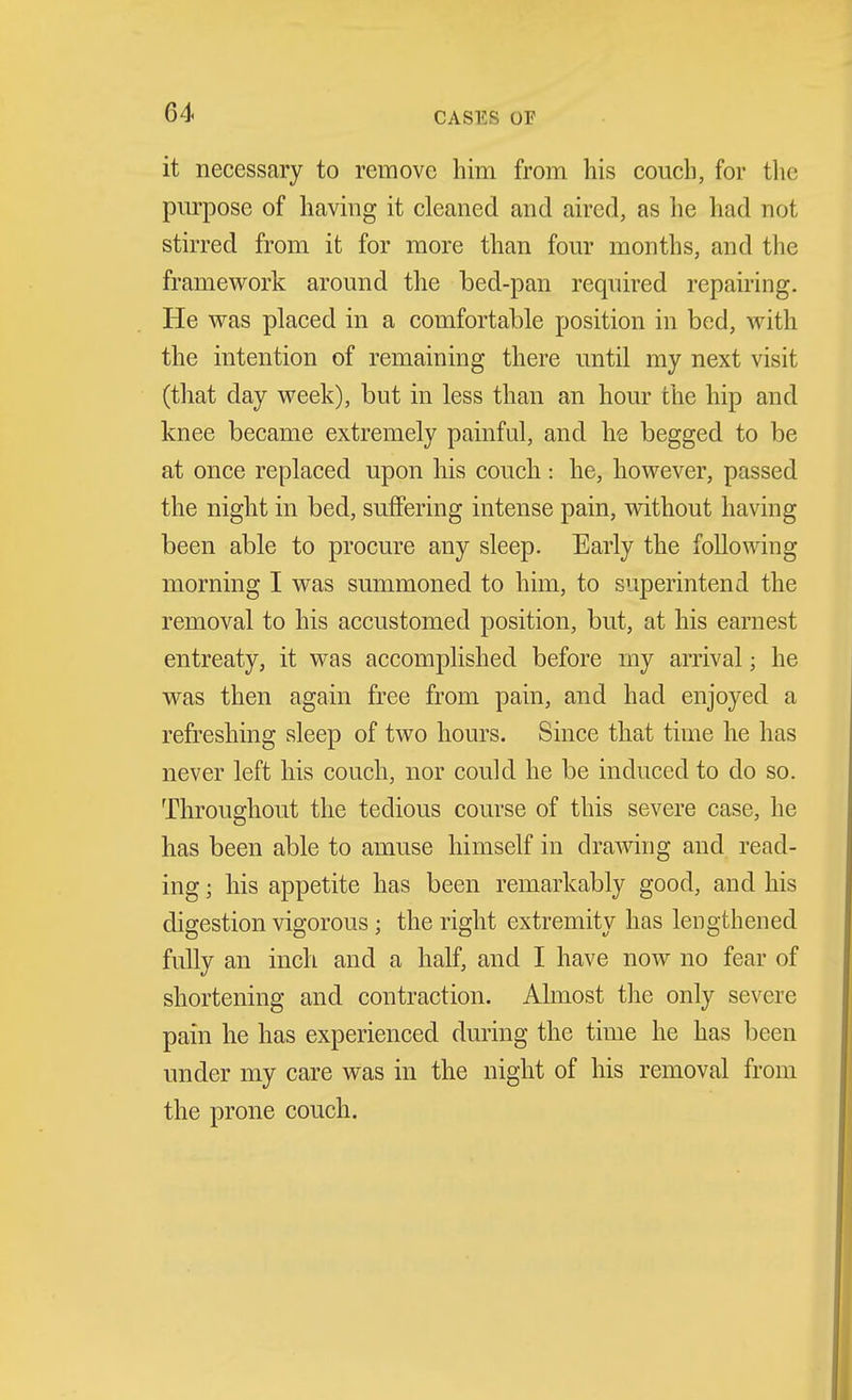 it necessary to remove him from his couch, for the purpose of having it cleaned and aired, as he had not stirred from it for more than four months, and the framework around the bed-pan required repairing. He was placed in a comfortable position in bed, with the intention of remaining there until my next visit (that day week), but in less than an hour the hip and knee became extremely painful, and he begged to be at once replaced upon his couch: he, however, passed the night in bed, suffering intense pain, without having been able to procure any sleep. Early the following morning I was summoned to him, to superintend the removal to his accustomed position, but, at his earnest entreaty, it was accomplished before my arrival; he was then again free from pain, and had enjoyed a refreshing sleep of two hours. Since that time he has never left his couch, nor could he be induced to do so. Throughout the tedious course of this severe case, he has been able to amuse himself in dra^ving and read- ing ; his appetite has been remarkably good, and his digestion vigorous; the right extremity has lengthened fully an inch and a half, and I have now no fear of shortening and contraction. Ahnost the only severe pain he has experienced during the time he has been under my care was in the night of his removal from the prone couch.