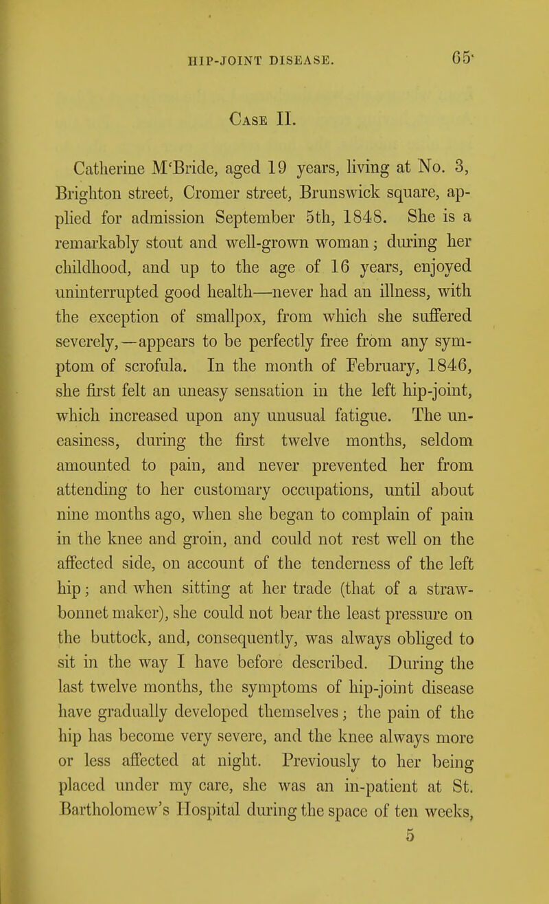 05- Case II. Catherine M'Bride, aged 19 years, living at No. 3, Brighton street, Cromer street, Brunswick square, ap- phed for admission September 5th, 1848. She is a remarkably stout and well-grown woman; during her childhood, and up to the age of 16 years, enjoyed uninterrupted good health—never had an illness, with the exception of smallpox, from which she suffered severely,—appears to be perfectly free from any sym- ptom of scrofula. In the month of February, 1846, she first felt an uneasy sensation in the left hip-joint, which increased upon any unusual fatigue. The un- easiness, during the first twelve months, seldom amounted to pain, and never prevented her from attending to her customary occupations, until about nine months ago, when she began to complain of pain in the knee and groin, and could not rest well on the affected side, on account of the tenderness of the left hip; and when sitting at her trade (that of a straw- bonnet maker), she could not bear the least pressure on the buttock, and, consequently, was always obliged to sit in the way I have before described. During the last twelve months, the symptoms of hip-joint disease have gradually developed themselves; the pain of the hip has become very severe, and the knee always more or less affected at night. Previously to her being placed under my care, she was an in-patient at St. Bartholomew's Hospital during the space of ten weeks, 5
