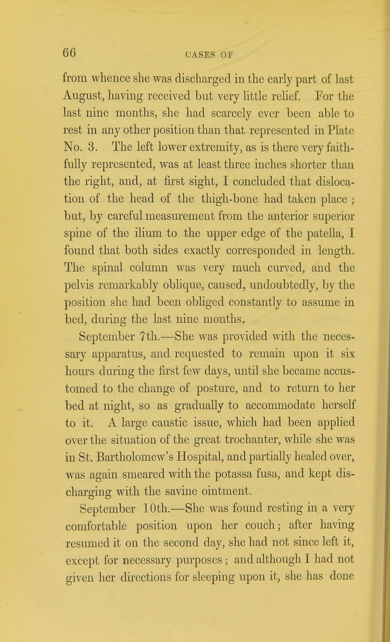 from whence she was discharged in the early part of last August, having received but very little rehef. Por the last nine months, she had scarcely ever been able to rest in any other position than that represented in Plate No. 3. The left lower extremity, as is there very faith- fully represented, was at least three inches shorter than the right, and, at first sight, I concluded that disloca- tion of the head of the thigh-bone had taken place ; but, by careful measurement from the anterior superior spine of the ilium to the upper edge of the patella, I found that both sides exactly corresponded in length. The spinal column was very much curved, and the pelvis remarkably oblique, caused, undoubtedly, by the position she had been obliged constantly to assume in bed, during the last nine months. September 7th.—She was provided with the neces- sary apparatus, and requested to remain upon it six hours during the first few days, until she became accus- tomed to the change of posture, and to return to her bed at night, so as gradually to accommodate herself to it. A large caustic issue, which had been applied over the situation of the great trochanter, while she was in St. Bartholomew's Hospital, and partially healed over, was again smeared with the potassa fusa, and kept dis- charging with the savine ointment. September 10th.—She was found resting in a very comfortable position upon her couch; after having resumed it on the second day, she had not since left it, except for necessary purposes; and although I had not given her directions for sleeping upon it, she has done