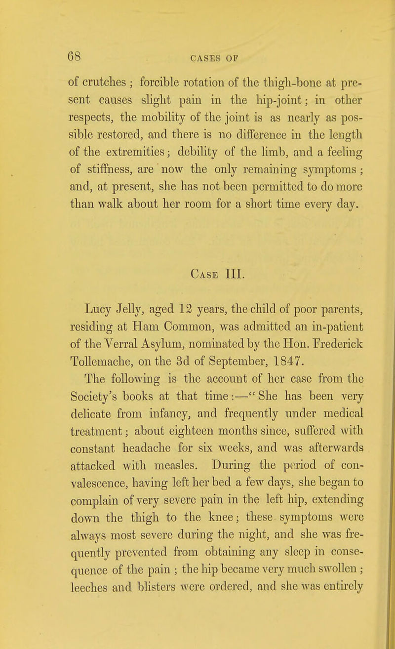 of crutches ; forcible rotation of the thigh-bone at pre- sent causes shght pain in the hip-joint; in other respects, the mobihty of the joint is as nearly as pos- sible restored, and there is no difference in the length of the extremities; debility of the limb, and a feeling of stiffness, are now the only remaining symptoms ; and, at present, she has not been permitted to do more than walk about her room for a short time every day. Case III. Lucy Jelly, aged 12 years, the child of poor parents, residing at Ham Common, was admitted an in-patient of the Verral Asylum, nominated by the Hon. Frederick Tollemache, on the 3d of September, 1847. The following is the account of her case from the Society's books at that time:— She has been very delicate from infancy, and frequently under medical treatment; about eighteen months since, suffered with constant headache for six weeks, and was afterwards attacked with measles. During the period of con- valescence, having left her bed a few days, she began to complain of very severe pain in the left hip, extending down the thigh to the knee; these symptoms were always most severe during the night, and she was fre- quently prevented from obtaining any sleep in conse- quence of the pain ; the hip became very much swollen; leeches and blisters Avere ordered, and she was entirely