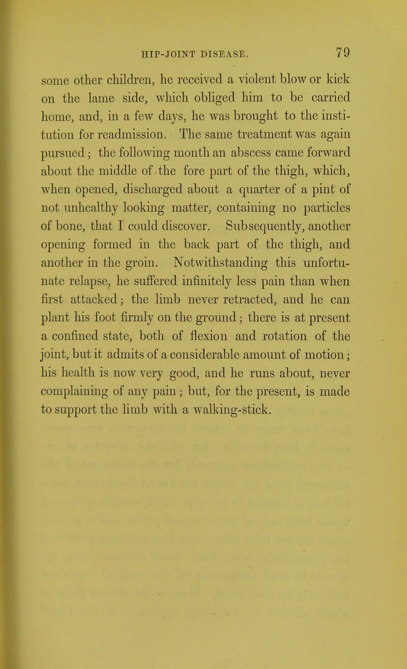 some other children, he received a violent blow or kick on the lame side, which obliged him to be carried home, and, in a few days, he was brought to the insti- tution for readmission. The same treatment was again pm'sued; the following month an abscess came forward about the middle of the fore part of the thigh, which, when opened, discharged about a quarter of a pint of not unhealthy looking matter, containing no particles of bone, that I could discover. Subsequently, another opening formed in the back part of the thigh, and another in the groin. Notwithstanding this unfortu- nate relapsCj he suffered infinitely less pain than when first attacked; the limb never retracted, and he can plant his foot firmly on the ground; there is at present a confined state, both of flexion and rotation of the joint, but it admits of a considerable amount of motion; his health is now very good, and he runs about, never complaining of any pain ; but, for the present, is made to support the limb with a walking-stick.