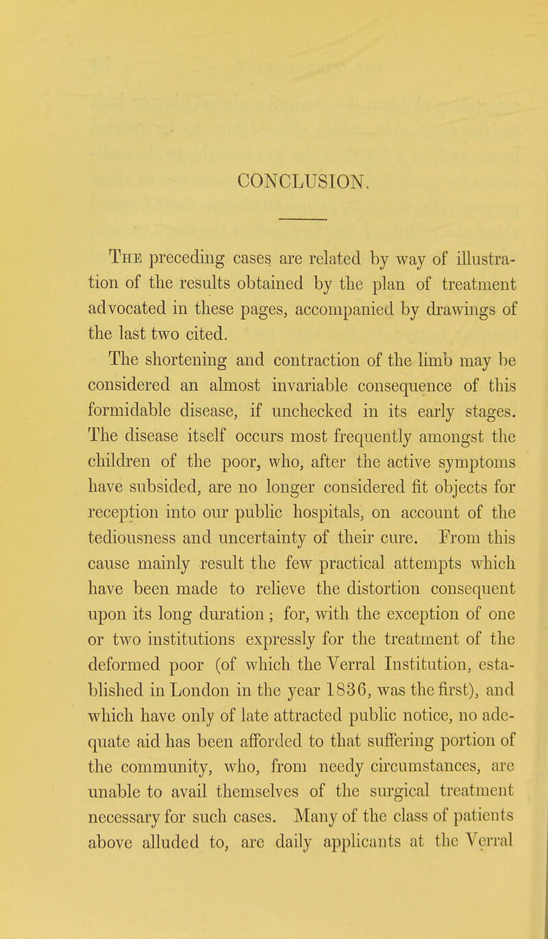 CONCLUSION. The preceding cases are related by way of illustra- tion of tlie results obtained by the plan of treatment advocated in these pages, accompanied by di'awings of the last two cited. The shortening and contraction of the limb may be considered an almost invariable consequence of this formidable disease, if unchecked in its early stages. The disease itself occurs most frequently amongst the children of the poor, who, after the active symptoms have subsided, are no longer considered fit objects for reception into our public hospitals, on account of the tediousness and uncertainty of their cure. From this cause mainly result the few practical attempts which have been made to reheve the distortion consequent upon its long duration; for, with the exception of one or two institutions expressly for the treatment of the deformed poor (of which the Verral Institution, esta- blished in London in the year 1836, was the first), and which have only of late attracted public notice, no ade- quate aid has been afforded to that suflering portion of the community, who, from needy circumstances, are unable to avail themselves of the surgical treatment necessary for such cases. Many of the class of patients above alluded to, are daily applicants at the Verral