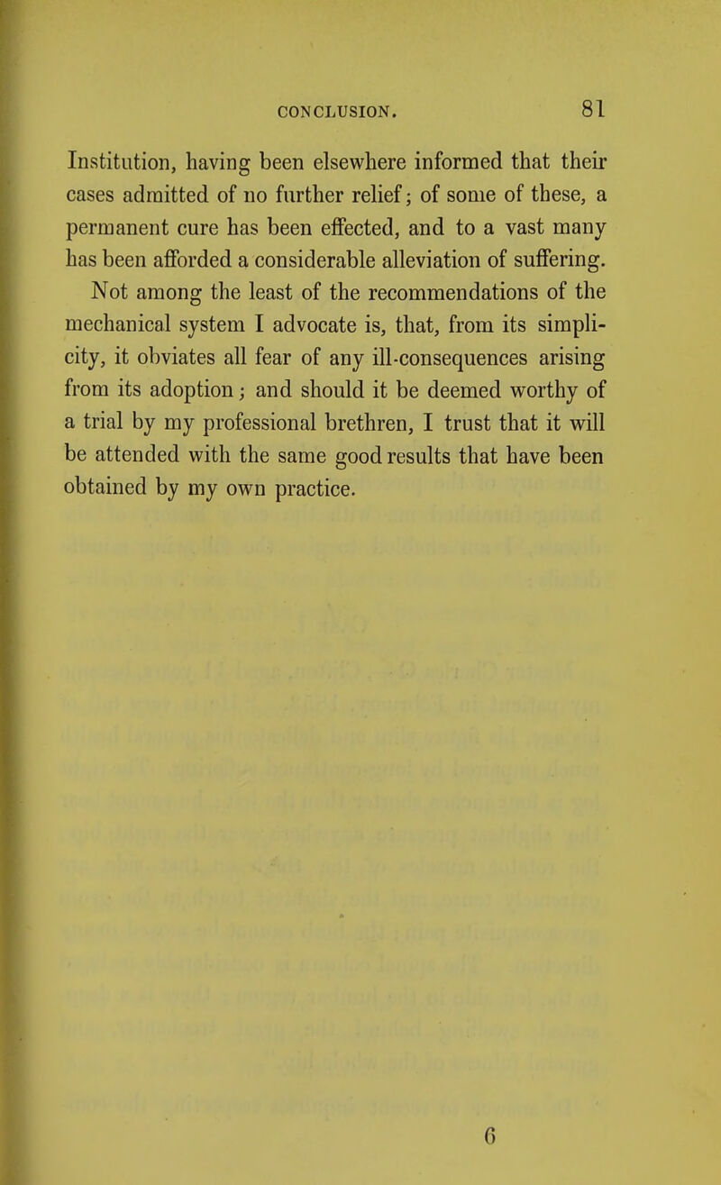 Institution, having been elsewhere informed that their cases admitted of no further relief; of some of these, a permanent cure has been effected, and to a vast many has been afforded a considerable alleviation of suffering. Not among the least of the recommendations of the mechanical system I advocate is, that, from its simpli- city, it obviates all fear of any ill-consequences arising from its adoption; and should it be deemed worthy of a trial by my professional brethren, I trust that it will be attended with the same good results that have been obtained by my own practice. 6