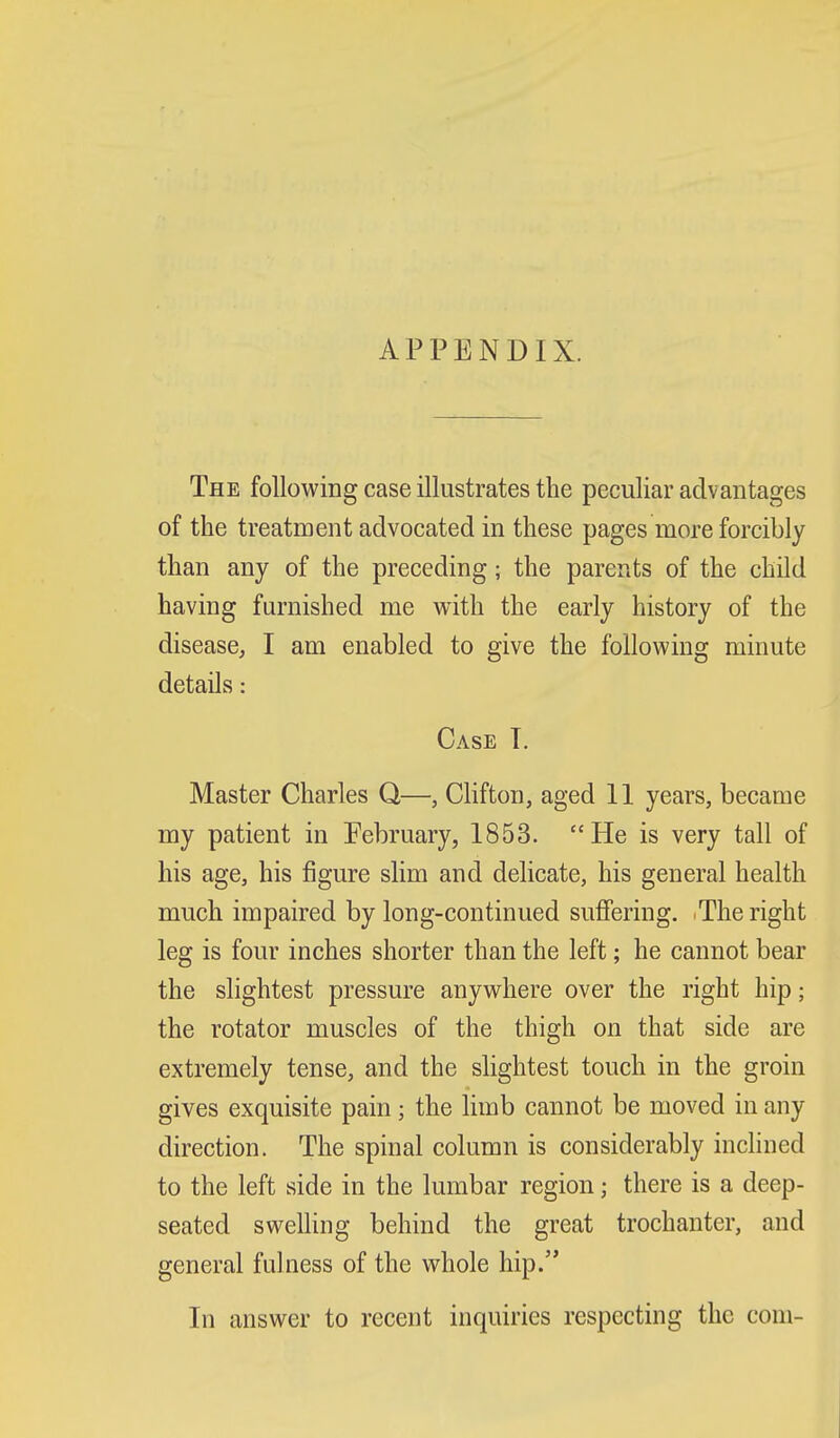 APPENDIX. The following case illustrates the peculiar advantages of the treatment advocated in these pages more forcibly than any of the preceding; the parents of the child having furnished me v^ith the early history of the disease, I am enabled to give the following minute details: Case T. Master Charles Q—, Clifton, aged 11 years, became my patient in February, 1853. He is very tall of his age, his figure slim and delicate, his general health much impaired by long-continued suffering. .The right leg is four inches shorter than the left; he cannot bear the slightest pressure anywhere over the right hip; the rotator muscles of the thigh on that side are extremely tense, and the slightest touch in the groin gives exquisite pain; the limb cannot be moved in any direction. The spinal column is considerably inclined to the left side in the lumbar region; there is a deep- seated swelling behind the great trochanter, and general fulness of the whole hip. In answer to recent inquiries respecting the com-