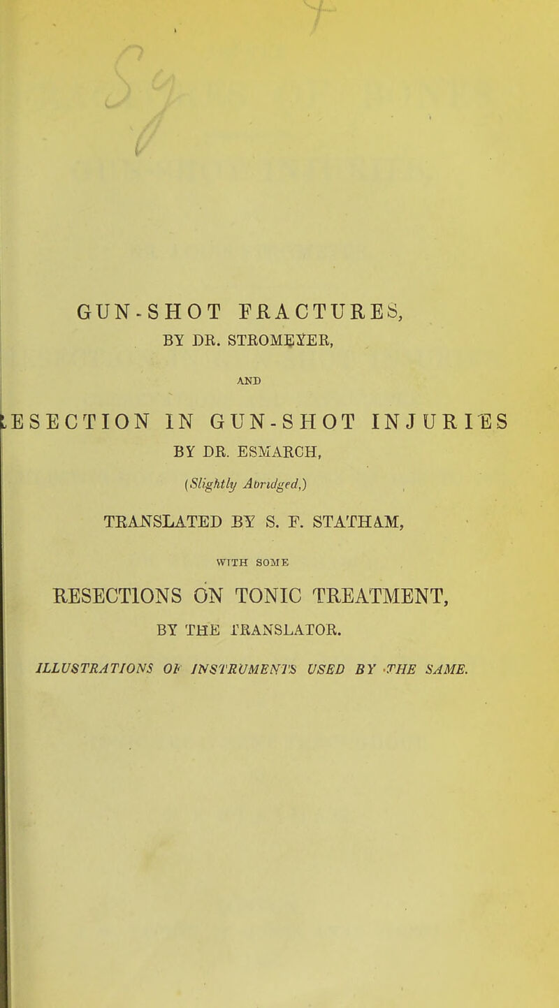 GUN-SHOT FRACTURES, BY DR. STROMEYER, AND LESECTION IN GUN-SHOT INJURIES BY DR. ESMARCH, (Slightly Abridged,) TKANSLATED BY S. F. STATHAM, VVTTH SOME I RESECTIONS ON TONIC TREATMENT, BY THE TRANSLATOR. ILLUSTRATIONS Ob INSTRUMENTS USED BY -THE SAME.