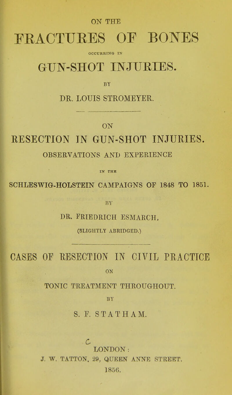 ON THE FRACTURES OF BONES OCCURRING IN GUN-SHOT INJURIES. BY DR. LOUIS STROMEYER. ON RESECTION IN GUN-SHOT INJURIES. OBSERVATIONS AND EXPERIENCE IN THE SCHLESWIG-HOLSTEIN CAMPAIGNS OF 1848 TO 1851. BY DR. FRIED RICH ESMARCH, (SLIGHTLY ABRIDGED.) CASES OF RESECTION IN CIVIL PRACTICE ON TONIC TREATMENT THROUGHOUT. BY S. F. STATHAM. C LONDON : J. W. TATTON. 29, QUEEN ANNE STREET. 1866.