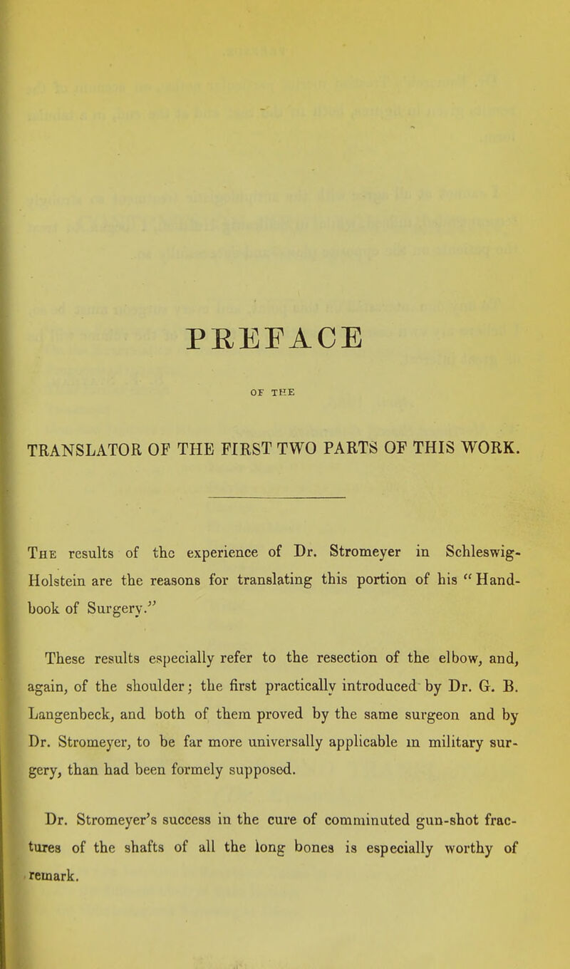 PREFACE OF THE TRANSLATOR OF THE FIRST TWO PARTS OF THIS WORK. The results of the experience of Dr. Stromeyer in Schleswig- Holstein are the reasons for translating this portion of his  Hand- book of Surgery. These results especially refer to the resection of the elbow, and, again, of the shoulder; the first practically introduced by Dr. G. B. Langenbeck, and both of them proved by the same surgeon and by Dr. Stromeyer, to be far more universally applicable in military sur- gery, than had been formely supposed. Dr. Stromeyer's success in the cure of comminuted gun-shot frac- tures of the shafts of all the long bones is especially worthy of remark.