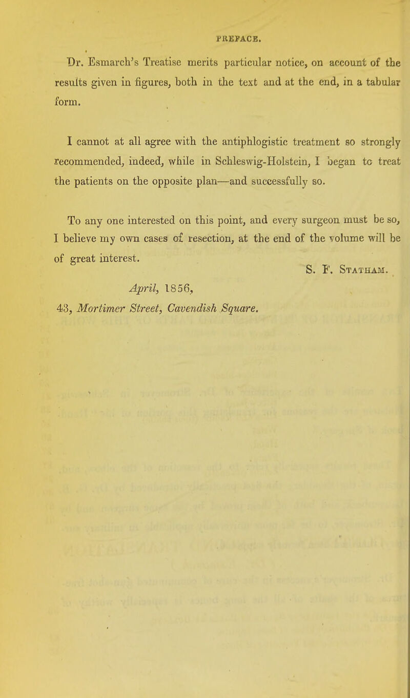 PREFACE. Dr. Esmarch's Treatise merits particular notice, on account of the results given in figures, both in the text and at the end, in a tabular form. I cannot at all agree with the antiphlogistic treatment so strongly recommended, indeed, while in Schleswig-Holstein, I began tc treat the patients on the opposite plan—and successfully so. To any one interested on this point, and every surgeon must be so, I believe my own cases of resection, at the end of the volume will be of great interest. S. F. Statham. April, 1856, 43, Mortimer Street, Cavendish Square.